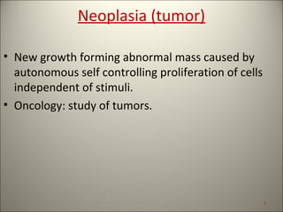 Neoplasia (tumor)
• New growth forming abnormal mass caused by
autonomous self controlling proliferation of cells
independent of stimuli.
• Oncology: study of tumors.
1
 