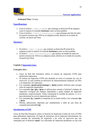 10

Network Applications
Estimated Time: 10 mins.
Especificaciones
1. Crear el archivo ~/lab11.1/ipaddr que contenga su dirección IP de máquina
como lo reporta el comando hostname como su única palabra.
2. Crear el archivo ~/lab11.1/listening_ports que contenga una lista de todos
los puertos menores que 1024 en su máquina actual, abiertos en el estado de
escucha, un puerto por línea.
Question 1

1. El archivo ~/lab11.1/ipaddr que contiene su dirección IP actual de la
máquina (como lo reportó el comando hostname) como su única palabra.
2. El archivo ~/lab11.1/listening_ports que incluye un listado de todos los
puertos menores de 1024 en su máquina actual, abiertos en el estado de escucha,
un puerto por línea.

Capítulo 2 Impresión Linux
Conceptos clave
•
•

•
•

•
•

Linux de Red Hat Enterprise utiliza el sistema de impresión CUPS para
administrar impresoras.
El sistema de impresión CUPS está diseñado en torno al concepto de cola de
impresión, el cual combina un directorio de almacenamiento temporal, un filtro
y un dispositivo de impresión.
Los comandos gnome-print-manager y lpstat pueden utilizarse para navegar
colas de impresión disponibles.
Los comandos lpr, lpq y lprm se utilizan para someter ("solicitar") trabajos de
impresión, averiguar por trabajos importantes y quitar trabajos de impresión
pendientes, respectivamente. Todos examinarán la variable de entorno PRINTER
para determinar la cola de impresión por defecto.
Los comandos lp y cancel se comportan de un modo similar a los comandos lpr
y lprm.
Muchas aplicaciones imprimen por entubamiento a stdin de una línea de
comando personalizable lpr.

Introducción a CUPS
Linux de Red Hat Enterprise utiliza el Sistema de Impresión Común de Unix (CUPS)
para administrar impresoras. En lugar de interactuar con la impresora directamente, los
usuarios someten las solicitudes de impresión a las colas de impresión que son
manejadas por el demonio cupsd. Las solicitudes de impresión pendientes en una cola

 