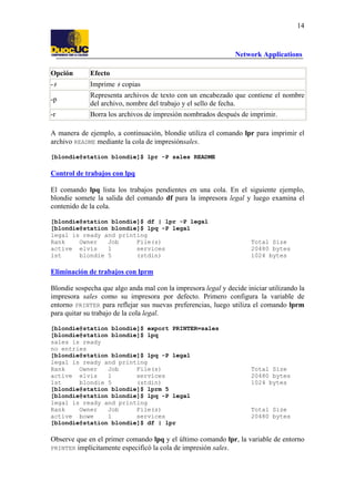14

Network Applications
Opción

Efecto

-#

Imprime # copias

-p

Representa archivos de texto con un encabezado que contiene el nombre
del archivo, nombre del trabajo y el sello de fecha.

-r

Borra los archivos de impresión nombrados después de imprimir.

A manera de ejemplo, a continuación, blondie utiliza el comando lpr para imprimir el
archivo README mediante la cola de impresiónsales.
[blondie@station blondie]$ lpr -P sales README

Control de trabajos con lpq
El comando lpq lista los trabajos pendientes en una cola. En el siguiente ejemplo,
blondie somete la salida del comando df para la impresora legal y luego examina el
contenido de la cola.
[blondie@station blondie]$ df | lpr -P legal
[blondie@station blondie]$ lpq -P legal
legal is ready and printing
Rank
Owner
Job
File(s)
active elvis
1
services
1st
blondie 5
(stdin)

Total Size
20480 bytes
1024 bytes

Eliminación de trabajos con lprm
Blondie sospecha que algo anda mal con la impresora legal y decide iniciar utilizando la
impresora sales como su impresora por defecto. Primero configura la variable de
entorno PRINTER para reflejar sus nuevas preferencias, luego utiliza el comando lprm
para quitar su trabajo de la cola legal.
[blondie@station blondie]$ export PRINTER=sales
[blondie@station blondie]$ lpq
sales is ready
no entries
[blondie@station blondie]$ lpq -P legal
legal is ready and printing
Rank
Owner
Job
File(s)
active elvis
1
services
1st
blondie 5
(stdin)
[blondie@station blondie]$ lprm 5
[blondie@station blondie]$ lpq -P legal
legal is ready and printing
Rank
Owner
Job
File(s)
active bowe
1
services
[blondie@station blondie]$ df | lpr

Total Size
20480 bytes
1024 bytes

Total Size
20480 bytes

Observe que en el primer comando lpq y el último comando lpr, la variable de entorno
PRINTER implícitamente especificó la cola de impresión sales.

 