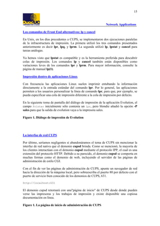 15

Network Applications
Los comandos de Front End alternativos: lp y cancel
En Unix, en los días precedentes a CUPS, se implementaron dos ejecuciones paralelas
de la infraestructura de impresión. La primera utilizó los tres comandos presentados
anteriormente es decir lpr, lpq, y lprm. La segunda utilizó lp, lpstat y cancel para
tareas análogas.
Ya hemos visto que lpstat es compatible y es la herramienta preferida para descubrir
colas de impresión. Los comandos lp y cancel también están disponibles como
variaciones leves de los comandos lpr y lprm. Para mayor información, consulte la
página de manual lp(1).
Impresión dentro de aplicaciones Linux
Con frecuencia las aplicaciones Linux suelen imprimir entubando la información
directamente a la entrada estándar del comando lpr. Por lo general, las aplicaciones
permiten a los usuarios personalizar la línea de comando lpr, para que, por ejemplo, se
pueda especificar una cola de impresión diferente a la cola de impresión por defecto.
En la siguiente toma de pantalla del diálogo de impresión de la aplicación Evolution, el
campo Printer inicialmente sólo contenía un lpr, pero blondie añadió la opción -P
sales para que la salida de evolution vaya a la impresora sales.
Figure 1. Diálogo de impresión de Evolution

La interfaz de red CUPS
Por último, seríamos negligentes si abandonáramos el tema de CUPS sin mencionar la
interfaz de red nativa que el demonio cupsd brinda. Como se mencionó, la mayoría de
los clientes interactúan con el demonio cupsd mediante el protocolo IPP, el cual es una
extensión del protocolo HTTP. Debido a su parecido, el demonio cupsd se comporta en
muchas formas como el demonio de web, incluyendo el servidor de las páginas de
administración de estilo CGI.
Con el fin de ver las páginas de administración de CUPS, apunte un navegador de red
hacia la dirección de la máquina local, pero sobreescriba el puerto 80 por defecto con el
puerto de servicio bien conocido de los demonios de CUPS, 631.
http://localhost:631

El demonio cupsd retornará con una"página de inicio" de CUPS desde donde pueden
verse las impresoras y los trabajos de impresión y existe dsiponible una copiosa
documentación en línea.
Figure 1. La página de inicio de administración de CUPS

 