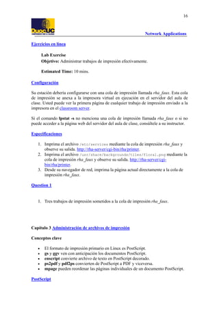 16

Network Applications
Ejercicios en línea
Lab Exercise
Objetivo: Administrar trabajos de impresión efectivamente.
Estimated Time: 10 mins.
Configuración
Su estación debería configurarse con una cola de impresión llamada rha_faux. Esta cola
de impresión se anexa a la impresora virtual en ejecución en el servidor del aula de
clase. Usted puede ver la primera página de cualquier trabajo de impresión enviado a la
impresora en el classroom server.
Si el comando lpstat -s no menciona una cola de impresión llamada rha_faux o si no
puede acceder a la página web del servidor del aula de clase, consúltele a su instructor.
Especificaciones
1. Imprima el archivo /etc/services mediante la cola de impresión rha_faux y
observe su salida. http://rha-server/cgi-bin/rha/printer.
2. Imprima el archivo /usr/share/backgrounds/tiles/floral.png mediante la
cola de impresión rha_faux y observe su salida. http://rha-server/cgibin/rha/printer.
3. Desde su navegador de red, imprima la página actual directamente a la cola de
impresión rha_faux.
Question 1

1. Tres trabajos de impresión sometidos a la cola de impresión rha_faux.

Capítulo 3 Administración de archivos de impresión
Conceptos clave
•
•
•
•
•

El formato de impresión primario en Linux es PostScript.
gs y ggv ven con anticipación los documentos PostScript.
enscript convierte archivo de texto en PostScript decorado.
ps2pdf y pdf2ps convierten de PostScript a PDF y viceversa.
mpage pueden reordenar las páginas individuales de un documento PostScript.

PostScript

 