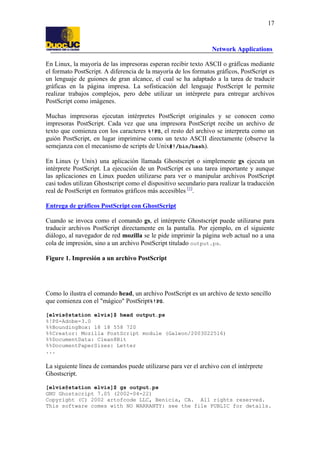 17

Network Applications
En Linux, la mayoría de las impresoras esperan recibir texto ASCII o gráficas mediante
el formato PostScript. A diferencia de la mayoría de los formatos gráficos, PostScript es
un lenguaje de guiones de gran alcance, el cual se ha adaptado a la tarea de traducir
gráficas en la página impresa. La sofisticación del lenguaje PostScript le permite
realizar trabajos complejos, pero debe utilizar un intérprete para entregar archivos
PostScript como imágenes.
Muchas impresoras ejecutan intérpretes PostScript originales y se conocen como
impresoras PostScript. Cada vez que una impresora PostScript recibe un archivo de
texto que comienza con los caracteres %!PS, el resto del archivo se interpreta como un
guión PostScript, en lugar imprimirse como un texto ASCII directamente (observe la
semejanza con el mecanismo de scripts de Unix#!/bin/bash).
En Linux (y Unix) una aplicación llamada Ghostscript o simplemente gs ejecuta un
intérprete PostScript. La ejecución de un PostScript es una tarea importante y aunque
las aplicaciones en Linux pueden utilizarse para ver o manipular archivos PostScript
casi todos utilizan Ghostscript como el dispositivo secundario para realizar la traducción
real de PostScript en formatos gráficos más accesibles [1].
Entrega de gráficos PostScript con GhostScript
Cuando se invoca como el comando gs, el intérprete Ghostscript puede utilizarse para
traducir archivos PostScript directamente en la pantalla. Por ejemplo, en el siguiente
diálogo, al navegador de red mozilla se le pide imprimir la página web actual no a una
cola de impresión, sino a un archivo PostScript titulado output.ps.
Figure 1. Impresión a un archivo PostScript

Como lo ilustra el comando head, un archivo PostScript es un archivo de texto sencillo
que comienza con el "mágico" PostSript%!PS.
[elvis@station elvis]$ head output.ps
%!PS-Adobe-3.0
%%BoundingBox: 18 18 558 720
%%Creator: Mozilla PostScript module (Galeon/2003022516)
%%DocumentData: Clean8Bit
%%DocumentPaperSizes: Letter
...

La siguiente línea de comandos puede utilizarse para ver el archivo con el intérprete
Ghostscript.
[elvis@station elvis]$ gs output.ps
GNU Ghostscript 7.05 (2002-04-22)
Copyright (C) 2002 artofcode LLC, Benicia, CA. All rights reserved.
This software comes with NO WARRANTY: see the file PUBLIC for details.

 