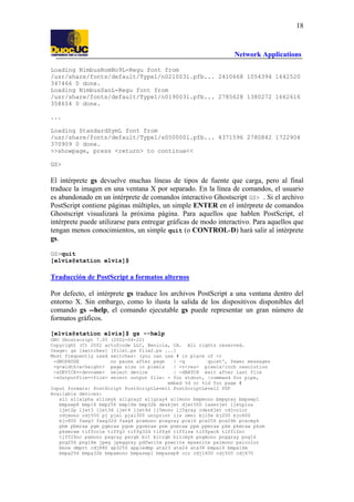 18

Network Applications
Loading NimbusRomNo9L-Regu font from
/usr/share/fonts/default/Type1/n021003l.pfb... 2410668 1054394 1642520
347466 0 done.
Loading NimbusSanL-Regu font from
/usr/share/fonts/default/Type1/n019003l.pfb... 2785628 1380272 1662616
358654 0 done.
...
Loading StandardSymL font from
/usr/share/fonts/default/Type1/s050000l.pfb... 4371596 2780842 1722904
370909 0 done.
>>showpage, press <return> to continue<<
GS>

El intérprete gs devuelve muchas líneas de tipos de fuente que carga, pero al final
traduce la imagen en una ventana X por separado. En la línea de comandos, el usuario
es abandonado en un intérprete de comandos interactivo Ghostscript GS> . Si el archivo
PostScript contiene páginas múltiples, un simple ENTER en el intérprete de comandos
Ghostscript visualizará la próxima página. Para aquellos que hablen PostScript, el
intérprete puede utilizarse para entregar gráficas de modo interactivo. Para aquellos que
tengan menos conocimientos, un simple quit (o CONTROL-D) hará salir al intérprete
gs.
GS>quit
[elvis@station elvis]$

Traducción de PostScript a formatos alternos
Por defecto, el intérprete gs traduce los archivos PostScript a una ventana dentro del
entorno X. Sin embargo, como lo ilusta la salida de los dispositivos disponibles del
comando gs --help, el comando ejecutable gs puede representar un gran número de
formatos gráficos.
[elvis@station elvis]$ gs --help
GNU Ghostscript 7.05 (2002-04-22)
Copyright (C) 2002 artofcode LLC, Benicia, CA. All rights reserved.
Usage: gs [switches] [file1.ps file2.ps ...]
Most frequently used switches: (you can use # in place of =)
-dNOPAUSE
no pause after page
| -q
`quiet', fewer messages
-g<width>x<height> page size in pixels
| -r<res> pixels/inch resolution
-sDEVICE=<devname> select device
| -dBATCH exit after last file
-sOutputFile=<file> select output file: - for stdout, |command for pipe,
embed %d or %ld for page #
Input formats: PostScript PostScriptLevel1 PostScriptLevel2 PDF
Available devices:
x11 x11alpha x11cmyk x11gray2 x11gray4 x11mono bmpmono bmpgray bmpsep1
bmpsep8 bmp16 bmp256 bmp16m bmp32b deskjet djet500 laserjet ljetplus
ljet2p ljet3 ljet3d ljet4 ljet4d lj5mono lj5gray cdeskjet cdjcolor
cdjmono cdj550 pj pjxl pjxl300 uniprint ijs omni bj10e bj200 bjc600
bjc800 faxg3 faxg32d faxg4 pcxmono pcxgray pcx16 pcx256 pcx24b pcxcmyk
pbm pbmraw pgm pgmraw pgnm pgnmraw pnm pnmraw ppm ppmraw pkm pkmraw pksm
pksmraw tiffcrle tiffg3 tiffg32d tiffg4 tifflzw tiffpack tiff12nc
tiff24nc psmono psgray psrgb bit bitrgb bitcmyk pngmono pnggray png16
png256 png16m jpeg jpeggray pdfwrite pswrite epswrite pxlmono pxlcolor
bbox dmprt cdj880 ap3250 appledmp atx23 atx24 atx38 bmpa16 bmpa16m
bmpa256 bmpa32b bmpamono bmpasep1 bmpasep8 ccr cdj1600 cdj500 cdj670

 