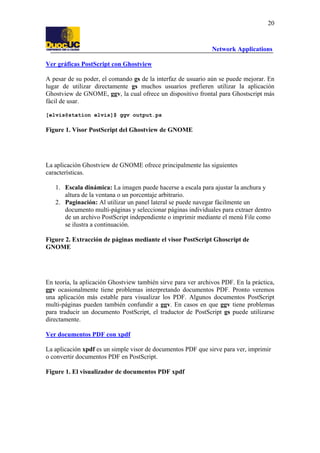 20

Network Applications
Ver gráficas PostScript con Ghostview
A pesar de su poder, el comando gs de la interfaz de usuario aún se puede mejorar. En
lugar de utilizar directamente gs muchos usuarios prefieren utilizar la aplicación
Ghostview de GNOME, ggv, la cual ofrece un dispositivo frontal para Ghostscript más
fácil de usar.
[elvis@station elvis]$ ggv output.ps

Figure 1. Visor PostScript del Ghostview de GNOME

La aplicación Ghostview de GNOME ofrece principalmente las siguientes
características.
1. Escala dinámica: La imagen puede hacerse a escala para ajustar la anchura y
altura de la ventana o un porcentaje arbitrario.
2. Paginación: Al utilizar un panel lateral se puede navegar fácilmente un
documento multi-páginas y seleccionar páginas individuales para extraer dentro
de un archivo PostScript independiente o imprimir mediante el menú File como
se ilustra a continuación.
Figure 2. Extracción de páginas mediante el visor PostScript Ghoscript de
GNOME

En teoría, la aplicación Ghostview también sirve para ver archivos PDF. En la práctica,
ggv ocasionalmente tiene problemas interpretando documentos PDF. Pronto veremos
una aplicación más estable para visualizar los PDF. Algunos documentos PostScript
multi-páginas pueden también confundir a ggv. En casos en que ggv tiene problemas
para traducir un documento PostScript, el traductor de PostScript gs puede utilizarse
directamente.
Ver documentos PDF con xpdf
La aplicación xpdf es un simple visor de documentos PDF que sirve para ver, imprimir
o convertir documentos PDF en PostScript.
Figure 1. El visualizador de documentos PDF xpdf

 