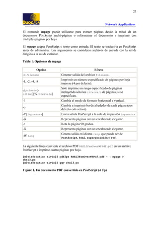 23

Network Applications
El comando mpage puede utilizarse para extraer páginas desde la mitad de un
documento PostScript multi-páginas o reformatear el documento a imprimir con
múltiples páginas por hoja.
El mpage acepta PostScript o texto como entrada. El texto se traduciría en PostScript
antes de administrar. Los argumentos se consideran archivos de entrada con la salida
dirigida a la salida estándar.
Table 1. Opciones de mpage
Opción

Efecto

-o filename

Generar salida del archivo filename.

-1, -2, -4, -8

Imprimir un número especificado de páginas por hoja
impresa (4 por defecto).

-j primero[último][%intervalo]

Sólo imprime un rango especificado de páginas
incluyendo sólo los intervalo de páginas, si se
especifican.

-l

Cambia el modo de formato horizontal a vertical.

-o

Cambia a imprimir borde alrededor de cada página (por
defecto está activo).

-P [impresora]

Envía salida PostScript a la cola de impresión impresora.

-G

Representa páginas con un encabezado elegante.

-r

Rota la página 90 grados.

-G

Representa páginas con un encabezado elegante.

-W lang

Genera salida en idioma lang, que puede ser de
PostScript, html, superposición o rtf.

La siguiente línea convierte el archivo PDF RHEL3FamOverWPPdf.pdf en un archivo
PostScript e imprime cuatro páginas por hoja.
[elvis@station elvis]$ pdf2ps RHEL3FamOverWPPdf.pdf - | mpage >
rhel3.ps
[elvis@station elvis]$ ggv rhel3.ps

Figure 1. Un documento PDF convertido en PostScript (4 Up)

 