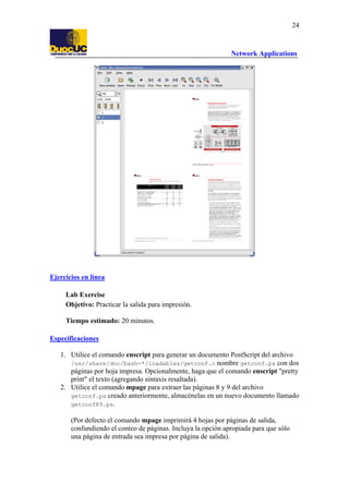 24

Network Applications

Ejercicios en línea
Lab Exercise
Objetivo: Practicar la salida para impresión.
Tiempo estimado: 20 minutos.
Especificaciones
1. Utilice el comando enscript para generar un documento PostScript del archivo
/usr/share/doc/bash-*/loadables/getconf.c nombre getconf.ps con dos
páginas por hoja impresa. Opcionalmente, haga que el comando enscript "pretty
print" el texto (agregando sintaxis resaltada).
2. Utilice el comando mpage para extraer las páginas 8 y 9 del archivo
getconf.ps creado anteriormente, almacénelas en un nuevo documento llamado
getconf89.ps.
(Por defecto el comando mpage imprimirá 4 hojas por páginas de salida,
confundiendo el conteo de páginas. Incluya la opción apropiada para que sólo
una página de entrada sea impresa por página de salida).

 