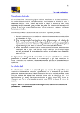 26

Network Applications
Uso del correo electrónico
Es discutible que el servicio más popular ofrecido por Internet es el correo electrónico.
El correo electrónico es un concepto sencillo: Alicia escribe un archivo de texto y
especifica enviarlo a Bob. Cuando Bob revisa su correo, el archivo de texto estará
esperando por él, etiquetado como enviado por Alice. Sin embargo, en la práctica, el
sistema de envío de correo electrónico debe ofrecer soluciones a algunos problemas
bastante complicados.
El software que Alice y Bob utilizan debe resolver los siguientes problemas.
1. La aplicación de correo electrónico de Alice de alguna manera determina cuál es
el computador de Bob.
2. Una vez determinada, la aplicación de Alice debe conectarse a la máquina de
Bob y transferir el mensaje. Si la máquina de Bob no puede ser contactada, la
aplicación de Alice debe almacenar temporalmente el mensaje pendiente y tener
alguna estrategia para tratar de contactar la máquina de Bob más tarde.
3. Como destinatario, la aplicación de correo electrónico de Bob debe tener alta
capacidad, por lo tanto cada vez que alguien (Alicia u otra persona) quiera
enviarle un mensaje de correo electrónico a Bob, su aplicación estará disponible
para recibirlo.
En algunos casos, el recipiente de correo utiliza una máquina que no tiene una conexión
permanente de Internet o está detrás de un cortafuegos, lo que luego complicará las
cosas. En esta lección, trataremos varios procedimientos que ofrecen soluciones a estos
problemas.
La solución fácil
La solución más sencilla es la apropiada para los usuarios de computadores con
conexiones deinternet bien conocidas y permanentes. En el momento en que muchos
protocolos definían cómo enviar correo electrónico, ésta fue la solución estándar. Dicha
solución implica dos aplicaciones separadas cuyos roles se identifican por TLA
(acrónimos de tres letras). La primera aplicación se conoce como MTA Agente de
Transporte de Correo y la segunda se conoce como MUA, o Agente de correo de
usuario.
Figure 1. Envío de correo electrónico en computadores con conexiones de intenet
permanentes y bien conocidas

 