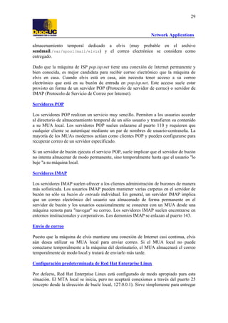 29

Network Applications
almacenamiento temporal dedicado a elvis (muy probable en el archivo
sendmail./var/spool/mail/elvis) y el correo electrónico se considera como
entregado.
Dado que la máquina de ISP pop.isp.net tiene una conexión de Internet permanente y
bien conocida, es mejor candidata para recibir correo electrónico que la máquina de
elvis en casa. Cuando elvis está en casa, aún necesita tener acceso a su correo
electrónico que está en su buzón de entrada en pop.isp.net. Este acceso suele estar
provisto en forma de un servidor POP (Protocolo de servidor de correo) o servidor de
IMAP (Protocolo de Servicio de Correo por Internet).
Servidores POP
Los servidores POP realizan un servicio muy sencillo. Permiten a los usuarios acceder
al directorio de almacenamiento temporal de un sólo usuario y transfieren su contenido
a su MUA local. Los servidores POP suelen enlazarse al puerto 110 y requieren que
cualquier cliente se autentique mediante un par de nombres de usuario-contraseña. La
mayoría de los MUAs modernos actúan como clientes POP y pueden configurarse para
recuperar correo de un servidor especificado.
Si un servidor de buzón ejecuta el servicio POP, suele implicar que el servidor de buzón
no intenta almacenar de modo permanente, sino temporalmente hasta que el usuario "lo
baje "a su máquina local.
Servidores IMAP
Los servidores IMAP suelen ofrecer a los clientes administración de buzones de manera
más sofisticada. Los usuarios IMAP pueden mantener varias carpetas en el servidor de
buzón no sólo su buzón de entrada individual. En general, un servidor IMAP implica
que un correo electrónico del usuario sea almacenado de forma permanente en el
servidor de buzón y los usuarios ocasionalmente se conecten con un MUA desde una
máquina remota para "navegar" su correo. Los servidores IMAP suelen encontrarse en
entornos institucionales y corporativos. Los demonios IMAP se enlazan al puerto 143.
Envío de correo
Puesto que la máquina de elvis mantiene una conexión de Internet casi continua, elvis
aún desea utilizar su MUA local para enviar correo. Si el MUA local no puede
conectarse temporalmente a la máquina del destinatario, el MUA almacenará el correo
temporalmente de modo local y tratará de enviarlo más tarde.
Configuración predeterminada de Red Hat Enterprise Linux
Por defecto, Red Hat Enterprise Linux está configurado de modo apropiado para esta
situación. El MTA local se inicia, pero no aceptará conexiones a través del puerto 25
(excepto desde la dirección de bucle local, 127.0.0.1). Sirve simplemente para entregar

 