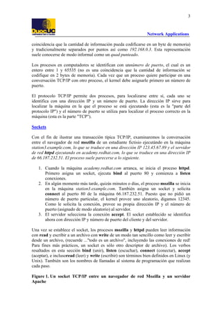 3

Network Applications
coincidencia que la cantidad de información pueda codificarse en un byte de memoria)
y tradicionalmente separados por puntos así como 192.168.0.3. Esta representación
suele conocerse de modo informal como un quad punteado.
Los procesos en computadores se identifican con unnúmero de puerto, el cual es un
entero entre 1 y 65535 (no es una coincidencia que la cantidad de información se
codifique en 2 bytes de memoria). Cada vez que un proceso quiere participar en una
conversación TCP/IP con otro proceso, el kernel debe asignarle primero un número de
puerto.
El protocolo TCP/IP permite dos procesos, para localizarse entre sí, cada uno se
identifica con una dirección IP y un número de puerto. La dirección IP sirve para
localizar la máquina en la que el proceso se está ejecutando (esta es la "parte del
protocolo IP") y el número de puerto se utiliza para localizar el proceso correcto en la
máquina (esta es la parte "TCP").
Sockets
Con el fin de ilustrar una transacción típica TCP/IP, examinaremos la conversación
entre el navegador de red mozilla de un estudiante fictisio ejecutándo en la máquina
station3.example.com, lo que se traduce en una dirección IP 123.45.67.89 y el servidor
de red httpd ejecutando en academy.redhat.com, lo que se traduce en una dirección IP
de 66.187.232.51. El proceso suele parecerse a lo siguiente.
1. Cuando la máquina academy.redhat.com arranca, se inicia el proceso httpd.
Primero asigna un socket, ejecuta bind al puerto 80 y comienza a listen
conexiones.
2. En algún momento más tarde, quizás minutos o días, el proceso mozilla se inicia
en la máquina station3.example.com. También asigna un socket y solicita
connect al puerto 80 de la máquina 66.187.232.51. Puesto que no pidió un
número de puerto particular, el kernel provee uno aleatorio, digamos 12345.
Como le solicita la conexión, provee su propia dirección IP y el número de
puerto (asignado de modo aleatorio) al servidor.
3. El servidor selecciona la conexión accept. El socket establecido se identifica
ahora con dirección IP y número de puerto del cliente y del servidor.
Una vez se establece el socket, los procesos mozilla y httpd pueden leer información
con read y escribir a un archivo con write de un modo tan sencillo como leer y escribir
desde un archivo, (recuerde ..."todo es un archivo", incluyendo las conexiones de red!
Para fines más prácticos, un socket es sólo otro descriptor de archivo). Los verbos
resaltados en esta sección bind (unir), listen (escuchar), connect (conectar), accept
(aceptar), e inclusoread (leer) y write (escribir) son términos bien definidos en Linux (y
Unix). También son los nombres de llamadas al sistema de programación que realizan
cada paso.
Figure 1. Un socket TCP/IP entre un navegador de red Mozilla y un servidor
Apache

 