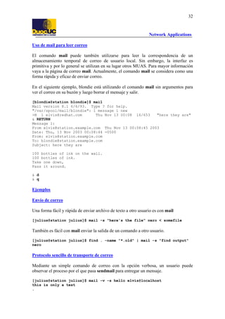 32

Network Applications
Uso de mail para leer correo
El comando mail puede también utilizarse para leer la correspondencia de un
almacenamiento temporal de correo de usuario local. Sin embargo, la interfaz es
primitiva y por lo general se utilizan en su lugar otros MUAS. Para mayor información
vaya a la página de correo mail. Actualmente, el comando mail se considera como una
forma rápida y eficaz de enviar correo.
En el siguiente ejemplo, blondie está utilizando el comando mail sin argumentos para
ver el correo en su buzón y luego borrar el mensaje y salir.
[blondie@station blondie]$ mail
Mail version 8.1 6/6/93. Type ? for help.
"/var/spool/mail/blondie": 1 message 1 new
>N 1 elvis@redhat.com
Thu Nov 13 00:08 16/653
"here they are"
& RETURN
Message 1:
From elvis@station.example.com Thu Nov 13 00:08:45 2003
Date: Thu, 13 Nov 2003 00:08:44 -0500
From: elvis@station.example.com
To: blondie@station.example.com
Subject: here they are
100 bottles of ink on the wall.
100 bottles of ink.
Take one down,
Pass it around.
& d
& q

Ejemplos
Envío de correo
Una forma fácil y rápida de enviar archivo de texto a otro usuario es con mail
[julius@station julius]$ mail -s "here's the file" nero < somefile

También es fácil con mail enviar la salida de un comando a otro usuario.
[julius@station julius]$ find . -name "*.old" | mail -s "find output"
nero

Protocolo sencillo de transporte de correo
Mediante un simple comando de correo con la opción verbosa, un usuario puede
observar el proceso por el que pasa sendmail para entregar un mensaje.
[julius@station julius]$ mail -v -s hello elvis@localhost
this is only a test
.

 