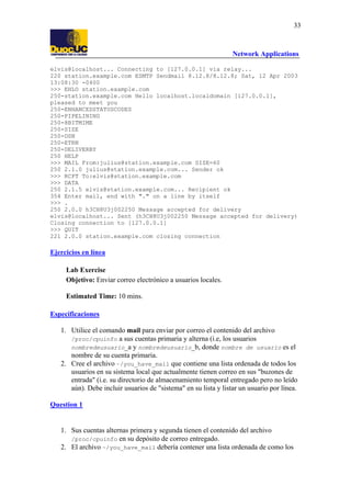 33

Network Applications
elvis@localhost... Connecting to [127.0.0.1] via relay...
220 station.example.com ESMTP Sendmail 8.12.8/8.12.8; Sat, 12 Apr 2003
13:08:30 -0400
>>> EHLO station.example.com
250-station.example.com Hello localhost.localdomain [127.0.0.1],
pleased to meet you
250-ENHANCEDSTATUSCODES
250-PIPELINING
250-8BITMIME
250-SIZE
250-DSN
250-ETRN
250-DELIVERBY
250 HELP
>>> MAIL From:julius@station.example.com SIZE=60
250 2.1.0 julius@station.example.com... Sender ok
>>> RCPT To:elvis@station.example.com
>>> DATA
250 2.1.5 elvis@station.example.com... Recipient ok
354 Enter mail, end with "." on a line by itself
>>> .
250 2.0.0 h3CH8U3j002250 Message accepted for delivery
elvis@localhost... Sent (h3CH8U3j002250 Message accepted for delivery)
Closing connection to [127.0.0.1]
>>> QUIT
221 2.0.0 station.example.com closing connection

Ejercicios en línea
Lab Exercise
Objetivo: Enviar correo electrónico a usuarios locales.
Estimated Time: 10 mins.
Especificaciones
1. Utilice el comando mail para enviar por correo el contenido del archivo
/proc/cpuinfo a sus cuentas primaria y alterna (i.e, los usuarios
nombredeusuario_a y nombredeusuario_b, donde nombre de usuario es el
nombre de su cuenta primaria.
2. Cree el archivo ~/you_have_mail que contiene una lista ordenada de todos los
usuarios en su sistema local que actualmente tienen correo en sus "buzones de
entrada" (i.e. su directorio de almacenamiento temporal entregado pero no leído
aún). Debe incluir usuarios de "sistema" en su lista y listar un usuario por línea.
Question 1

1. Sus cuentas alternas primera y segunda tienen el contenido del archivo
/proc/cpuinfo en su depósito de correo entregado.
2. El archivo ~/you_have_mail debería contener una lista ordenada de como los

 
