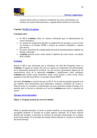 34

Network Applications
usuarios tienen correo en espera en su depósito de correo, (obviamente, sus
nombres de cuentas alternas primera y segunda deben incluirse en esta lista).

Capítulo 5 El MUA Evolution
Conceptos clave
•
•

•
•

El MUA evolution ofrece un entorno sofisticado para la administración de
correo electrónico.
La ventana de composición permite la composición de mensajes ya sea en texto
sin formato o en formato HTML e incluye un corrector ortográfico y soporte
para anexos.
El correo electrónico de entrada puede procesarse automáticamente mediante un
filtrado sofisticado.
evolution permite enviar correo desde el depósito de correo local y servidores
POP o IMAP.

Evolution
Quizás el MUA más sofisticado que se distribuye con Red Hat Enterprise Linux es
evolution. El agente de usuario de correo es apenas un componente del administrador
de la información personal de evolution. En esta sección, presentamos algunas de las
características clave de la aplicación evolution e identificamos cómo configurar
evolution para recibir correo electrónico desde varias fuentes y cómo enviar correo
mediante el servidor local MTA o el servidor remoto SMTP.
De hecho, Evolution es mucho más que un MUA. En la toma de pantalla siguiente verá
que también tiene herramientas para administrar contactos, calendario de eventos y
listas de tareas. Lo invitamos a experimentar con estos elementos cuando el tiempo se lo
permita, pero la lección se enfocará en el uso de evolution para envío y recepción de
correo.
Navegar correo electrónico
Figure 1. El agente usuario de correo Evolution

Desde la pantalla principal, el correo se puede clasificar en una jerarquía de carpetas
navegables mediante el recuadro en la parte superior izquierda. En la parte superior
derecha del recuadro, se presenta un resumen de mensajes almacenados en la carpeta
actual seleccionada. En el recuadro de la parte inferior derecha se visualiza el contenido
del actual mensaje.

 