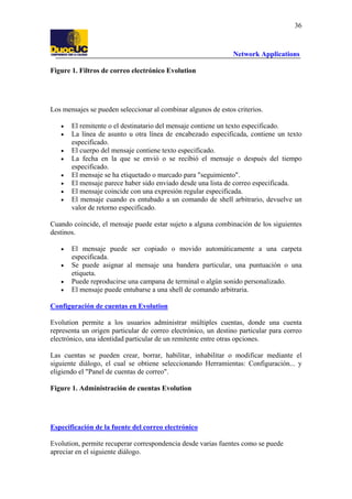 36

Network Applications
Figure 1. Filtros de correo electrónico Evolution

Los mensajes se pueden seleccionar al combinar algunos de estos criterios.
•
•
•
•
•
•
•
•

El remitente o el destinatario del mensaje contiene un texto especificado.
La línea de asunto u otra línea de encabezado especificada, contiene un texto
especificado.
El cuerpo del mensaje contiene texto especificado.
La fecha en la que se envió o se recibió el mensaje o después del tiempo
especificado.
El mensaje se ha etiquetado o marcado para "seguimiento".
El mensaje parece haber sido enviado desde una lista de correo especificada.
El mensaje coincide con una expresión regular especificada.
El mensaje cuando es entubado a un comando de shell arbitrario, devuelve un
valor de retorno especificado.

Cuando coincide, el mensaje puede estar sujeto a alguna combinación de los siguientes
destinos.
•
•
•
•

El mensaje puede ser copiado o movido automáticamente a una carpeta
especificada.
Se puede asignar al mensaje una bandera particular, una puntuación o una
etiqueta.
Puede reproducirse una campana de terminal o algún sonido personalizado.
El mensaje puede entubarse a una shell de comando arbitraria.

Configuración de cuentas en Evolution
Evolution permite a los usuarios administrar múltiples cuentas, donde una cuenta
representa un origen particular de correo electrónico, un destino particular para correo
electrónico, una identidad particular de un remitente entre otras opciones.
Las cuentas se pueden crear, borrar, habilitar, inhabilitar o modificar mediante el
siguiente diálogo, el cual se obtiene seleccionando Herramientas: Configuración... y
eligiendo el "Panel de cuentas de correo".
Figure 1. Administración de cuentas Evolution

Especificación de la fuente del correo electrónico
Evolution, permite recuperar correspondencia desde varias fuentes como se puede
apreciar en el siguiente diálogo.

 