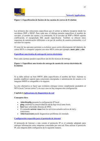 37

Network Applications
Figure 1. Especificación de fuentes de las cuentas de correo de Evolution

Las primeras dos selecciones especifican que el correo se debería recuperar desde los
servidores POP o IMAP. Para cada uno, el diálogo permite especificar el nombre de
servidor, el nombre de cuenta y la contraseña. Si el servidor de POP o IMAP soporta
codificación, el encapsulado SSL puede especificarse. También se ofrecen otros
esquemas de autenticación (diferentes a un par de nombre de usuario-contraseña), si el
servidor los soporta.
El resto de las opciones permiten a evolution sacar correo directamente del depósito de
correo MTA o compartir carpetas con otros MTA como por ejemplo, mutt, pine y elm.
Especificar una técnica de entrega de correo electrónico
Para cada cuentase pueden especificar una de dos técnicas de entrega.
Figure 1. Especificar una técnica de entrega de cuenta de correo electrónico de
Evolution

Si se debe utilizar un host SMTP, debe especificarse el nombre del host. Además se
pueden establecer soporte para conexiones encriptadas o autenticación de usuario si la
máquina SMTP es compatible o lo requiere.
La otra alternativa es hacer que evolution entregue correo simplemente pasándolo al
MTA local ("enviar correo"), en cuyo caso no hay ninguna otra configuración.
Capítulo 6 Aplicaciones de diagnósticos de red
Conceptos clave
•
•
•
•
•

/sbin/ifconfig presenta la configuración IP local.
ping confirma la conectividad de red de bajo nivel entre hosts.
host hace solicitudes directas de DNS.
El comando netstat -tuna lista los servicios actuales activos de red y
conexiones.
/sbin/traceroute puede diagnosticar problemas de enrutado.

Configuración requerida para el protocolo de internet
El protocolo de Internet o más común el protocolo IP es el estándar adoptado para
entregar información entre máquinas conectadas por una red. Para utilizar el protocolo
IP, una máquina debe configurarse de la siguiente manera.

 