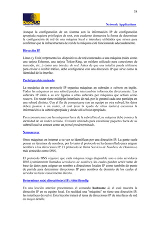 38

Network Applications
Aunque la configuración de un sistema con la información IP de configuración
apropiada requiere privilegios de root, este cuaderno demuestra la forma de determinar
la configuración de red de una máquina local e introduce utilidades que sirven para
confirmar que la infraestructura de red de la máquina esté funcionando adecuadamente.
Dirección IP
Linux (y Unix) representa los dispositivos de red conectados a una máquina (tales como
una tarjeta Ethernet, una tarjeta Token-Ring, un módem utilizado para conexiones de
marcado, etc...) como una interfaz de red. Antes de que una interfaz pueda utilizarse
para enviar o recibir tráfico, debe configurarse con una dirección IP que sirve como la
identidad de la interfaz.
Portal predeterminado
La mecánica de un protocolo IP organiza máquinas en subredes o subnets en inglés.
Todas las máquinas en una subred pueden intercambiar información directamente. Las
subredes IP están a su vez ligadas a otras subredes por máquinas que actúan como
routers. Un router tiene múltiples interfaces de red, por lo general cada uno participa en
una subred distinta. Con el fin de comunicarse con un equipo en otra subred, los datos
deben pasarse a un router, el cual (con la ayuda de otros routers) encamina la
información a la subred apropiada y desde allí al host apropiado.
Para comunicarse con las máquinas fuera de la subred local, su máquina debe conocer la
identidad de un router cercano. El router utilizado para encaminar paquetes fuera de su
subred local se conoce como un portal predeterminado.
Nameserver
Otras máquinas en internet a su vez se identifican por una dirección IP. La gente suele
pensar en términos de nombres, por lo tanto el protocolo se ha desarrollado para asignar
nombres a las direcciones IP. El protocolo se llama Servicio de Nombres de Dominio o
más conocido como DNS.
El protocolo DNS requiere que cada máquina tenga disponible uno o más servidores
DNS (comúnmente llamados servidores de nombre), los cuales pueden servir tanto de
base de datos para asignar un nombre a direcciones locales IP como también de punto
de partida para determinar direcciones IP para nombres de dominio de los cuales el
servidor no tiene conocimento directo.
Determinar su(s) dirección(es) IP: /sbin/ifconfig
En una lección anterior presentamos el comando hostname -i, el cual muestra la
dirección IP en su equipo local. En realidad una "máquina" no tiene una dirección IP,
las interfaces de red sí. Esta lección tratará el tema de direcciones IP de interfaces de red
en mayor detalle.

 