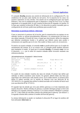 40

Network Applications
El comando ifconfig presenta una estrofa de información de la configuración IP y las
estadísticas de uso para cada interfaz de red activa. En la mayoría de los casos, los
usuarios esperarían ver dos estrofas. Una estrofa con la configuración para una tarjeta
Ethernet y otra con la configuración para el dispositivo virtual de bucle local. La línea
importante es la segunda línea, la cual visualiza la dirección IP asignada a la interfaz. Si
la línea que contiene la dirección IP falta o si la dirección no parece razonable para su
configuración de red local, podrá tener problemas para acceder la red.
Determinar su portal por defecto: /sbin/route
Como se mencionó al comienzo de la lección, para la comunicación con equipos en sus
subredes locales se utilizan procedimientos diferentes a la comunicación con hosts en
una subnet separada. El kernel de Linux, al igual que otras kernels, define las máquinas
que deberían considerarse locales y la gateway que debería usarse para ayudar a
comunicarse con aquellas que no lo son. Este cuadro se llama cuadro de enrutamiento.
Si usted es un usuario estándar, el comando route se puede utilizar para ver el cuadro de
enrutamiento del sistema. Si es un usuario root, el comando puede también utilizarse
para manipular el cuadro. Al igual que el comando ifconfig, el comando route vive en
el directorio /sbin, por lo tanto los usuarios estándar deben invocarlo mediante una
referencia absoluta.
[blondie@station blondie]$ /sbin/route
Kernel IP routing table
Destination
Gateway
Genmask
Use Iface
192.168.0.0
*
255.255.255.0
0 eth0
127.0.0.0
*
255.0.0.0
0 lo
default
server1.example 0.0.0.0
0 eth0

Flags Metric Ref
U

0

0

U

0

0

UG

0

0

Un cuadro de ruta estándar visualiza dos tipos de entrada. El primer tipo define qué
subredes se deben considerar como locales. En general, debería haber una línea que
especifique una subred para cada interfaz activa. En la salida anterior, la primera línea
define la subnet asociada con la interfaz de Ethernet (con una dirección IP de
192.168.0.51) y la segunda línea define la subred asociada con la interfaz de bucle local
(con una dirección IP de 127.0.0.1).
El segundo tipo de entrada que sirve para definir gateways es el más importante para
nuestra discusión. Dichas entradas de gateway se pueden distinguir porque el host está
definido en la segunda columna ("Gateway") y la cuarta columna ("Banderas") contiene
una "G". Cada cuadro de ruta debe contener una entrada para la gateway "por defecto" y
la segunda columna debe contener el nombre del host del gateway.
La misma información se puede ver mediante la dirección IP en lugar de nombres del
host utilizando /sbin/route -n.

 