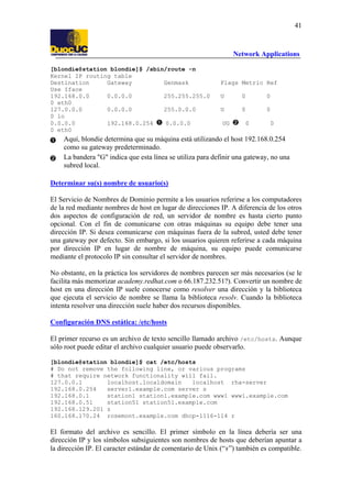 41

Network Applications
[blondie@station blondie]$ /sbin/route -n
Kernel IP routing table
Destination
Gateway
Genmask
Use Iface
192.168.0.0
0.0.0.0
255.255.255.0
0 eth0
127.0.0.0
0.0.0.0
255.0.0.0
0 lo
0.0.0.0
192.168.0.254
0.0.0.0
0 eth0

Flags Metric Ref
U

0

0

U

0

0

UG

0

0

Aquí, blondie determina que su máquina está utilizando el host 192.168.0.254
como su gateway predeterminado.
La bandera "G" indica que esta línea se utiliza para definir una gateway, no una
subred local.
Determinar su(s) nombre de usuario(s)
El Servicio de Nombres de Dominio permite a los usuarios referirse a los computadores
de la red mediante nombres de host en lugar de direcciones IP. A diferencia de los otros
dos aspectos de configuración de red, un servidor de nombre es hasta cierto punto
opcional. Con el fin de comunicarse con otras máquinas su equipo debe tener una
dirección IP. Si desea comunicarse con máquinas fuera de la subred, usted debe tener
una gateway por defecto. Sin embargo, si los usuarios quieren referirse a cada máquina
por dirección IP en lugar de nombre de máquina, su equipo puede comunicarse
mediante el protocolo IP sin consultar el servidor de nombres.
No obstante, en la práctica los servidores de nombres parecen ser más necesarios (se le
facilita más memorizar academy.redhat.com o 66.187.232.51?). Convertir un nombre de
host en una dirección IP suele conocerse como resolver una dirección y la biblioteca
que ejecuta el servicio de nombre se llama la biblioteca resolv. Cuando la biblioteca
intenta resolver una dirección suele haber dos recursos disponibles.
Configuración DNS estática: /etc/hosts
El primer recurso es un archivo de texto sencillo llamado archivo /etc/hosts. Aunque
sólo root puede editar el archivo cualquier usuario puede observarlo.
[blondie@station blondie]$ cat /etc/hosts
# Do not remove the following line, or various programs
# that require network functionality will fail.
127.0.0.1
localhost.localdomain
localhost rha-server
192.168.0.254
server1.example.com server s
192.168.0.1
station1 station1.example.com www1 www1.example.com
192.168.0.51
station51 station51.example.com
192.168.129.201 z
160.168.170.24 rosemont.example.com dhcp-1116-114 r

El formato del archivo es sencillo. El primer símbolo en la línea debería ser una
dirección IP y los símbolos subsiguientes son nombres de hosts que deberían apuntar a
la dirección IP. El caracter estándar de comentario de Unix (“#”) también es compatible.

 