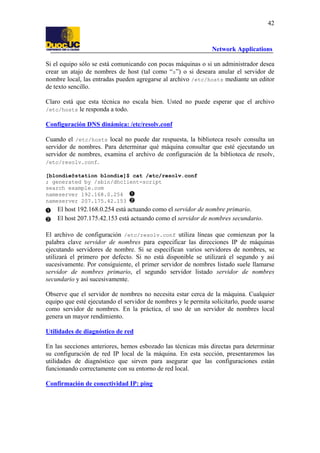42

Network Applications
Si el equipo sólo se está comunicando con pocas máquinas o si un administrador desea
crear un atajo de nombres de host (tal como “s”) o si deseara anular el servidor de
nombre local, las entradas pueden agregarse al archivo /etc/hosts mediante un editor
de texto sencillo.
Claro está que esta técnica no escala bien. Usted no puede esperar que el archivo
/etc/hosts le responda a todo.
Configuración DNS dinámica: /etc/resolv.conf
Cuando el /etc/hosts local no puede dar respuesta, la biblioteca resolv consulta un
servidor de nombres. Para determinar qué máquina consultar que esté ejecutando un
servidor de nombres, examina el archivo de configuración de la biblioteca de resolv,
/etc/resolv.conf.
[blondie@station blondie]$ cat /etc/resolv.conf
; generated by /sbin/dhclient-script
search example.com
nameserver 192.168.0.254
nameserver 207.175.42.153

El host 192.168.0.254 está actuando como el servidor de nombre primario.
El host 207.175.42.153 está actuando como el servidor de nombres secundario.
El archivo de configuración /etc/resolv.conf utiliza líneas que comienzan por la
palabra clave servidor de nombres para especificar las direcciones IP de máquinas
ejecutando servidores de nombre. Si se especifican varios servidores de nombres, se
utilizará el primero por defecto. Si no está disponible se utilizará el segundo y así
sucesivamente. Por consiguiente, el primer servidor de nombres listado suele llamarse
servidor de nombres primario, el segundo servidor listado servidor de nombres
secundario y así sucesivamente.
Observe que el servidor de nombres no necesita estar cerca de la máquina. Cualquier
equipo que esté ejecutando el servidor de nombres y le permita solicitarlo, puede usarse
como servidor de nombres. En la práctica, el uso de un servidor de nombres local
genera un mayor rendimiento.
Utilidades de diagnóstico de red
En las secciones anteriores, hemos esbozado las técnicas más directas para determinar
su configuración de red IP local de la máquina. En esta sección, presentaremos las
utilidades de diagnóstico que sirven para asegurar que las configuraciones están
funcionando correctamente con su entorno de red local.
Confirmación de conectividad IP: ping

 