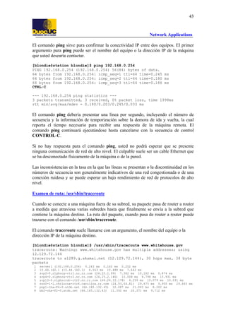 43

Network Applications
El comando ping sirve para confirmar la conectividad IP entre dos equipos. El primer
argumento para ping puede ser el nombre del equipo o la dirección IP de la máquina
que usted desearía contactar.
[blondie@station blondie]$ ping 192.168.0.254
PING 192.168.0.254 (192.168.0.254) 56(84) bytes of data.
64 bytes from 192.168.0.254: icmp_seq=1 ttl=64 time=0.245 ms
64 bytes from 192.168.0.254: icmp_seq=2 ttl=64 time=0.180 ms
64 bytes from 192.168.0.254: icmp_seq=3 ttl=64 time=0.186 ms
CTRL-C
--- 192.168.0.254 ping statistics --3 packets transmitted, 3 received, 0% packet loss, time 1998ms
rtt min/avg/max/mdev = 0.180/0.203/0.245/0.033 ms

El comando ping debería presentar una línea por segundo, incluyendo el número de
secuencia y la información de temporización sobre la demora de ida y vuelta, la cual
reporta el tiempo necesario para recibir una respuesta de la máquina remota. El
comando ping continuará ejecutándose hasta cancelarse con la secuencia de control
CONTROL-C.
Si no hay respuesta para el comando ping, usted no podrá esperar que se presente
ninguna comunicación de red de alto nivel. El culpable suele ser un cable Ethernet que
se ha desconectado físicamente de la máquina o de la pared.
Las inconsistencias en la tasa en la que las líneas se presentan o la discontinuidad en los
números de secuencia son generalmente indicativos de una red congestionada o de una
conexión ruidosa y se puede esperar un bajo rendimiento de red de protocolos de alto
nivel.
Examen de ruta: /usr/sbin/traceroute
Cuando se conecte a una máquina fuera de su subred, su paquete pasa de router a router
a medida que atraviesa varias subredes hasta que finalmente se envía a la subred que
contiene la máquina destino. La ruta del paquete, cuando pasa de router a router puede
trazarse con el comando /usr/sbin/traceroute.
El comando traceroute suele llamarse con un argumento, el nombre del equipo o la
dirección IP de la máquina destino.
[blondie@station blondie]$ /usr/sbin/traceroute www.whitehouse.gov
traceroute: Warning: www.whitehouse.gov has multiple addresses; using
12.129.72.144
traceroute to a1289.g.akamai.net (12.129.72.144), 30 hops max, 38 byte
packets
1
2
3
4
5
6
7
8

server1 (192.168.0.254) 0.243 ms 0.162 ms 0.252 ms
10.44.160.1 (10.44.160.1) 8.563 ms 10.488 ms 7.642 ms
srp2-0.rlghncg-rtr1.nc.rr.com (24.25.1.99) 7.382 ms 10.162 ms 0.874 ms
srp4-0.rlghnca-rtr2.nc.rr.com (24.25.2.146) 10.008 ms 8.798 ms 15.931 ms
srp13-0.rlghncrdc-rtr2.nc.rr.com (66.26.33.178) 4.259 ms 10.079 ms 10.031 ms
son0-1-1.chrlncsa-rtr6.carolina.rr.com (24.93.64.81) 29.675 ms 9.950 ms 29.665 ms
pop1-cha-P4-0.atdn.net (66.185.132.45) 10.087 ms 21.045 ms 8.202 ms
bb2-cha-P2-0.atdn.net (66.185.132.42) 11.392 ms 20.371 ms 9.712 ms

 