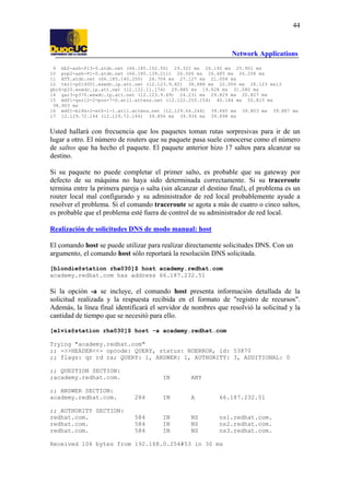44

Network Applications
9 bb2-ash-P13-0.atdn.net (66.185.152.50) 29.322 ms 26.192 ms 25.901 ms
10 pop2-ash-P1-0.atdn.net (66.185.139.211) 26.506 ms 26.485 ms 26.208 ms
11 ATT.atdn.net (66.185.140.250) 26.704 ms 27.127 ms 21.004 ms
12 tbr1-p014001.wswdc.ip.att.net (12.123.9.82) 38.888 ms 22.006 ms 28.123 ms13
gbr6-p20.wswdc.ip.att.net (12.122.11.174) 29.880 ms 19.628 ms 31.080 ms
14 gar3-p370.wswdc.ip.att.net (12.123.9.69) 24.231 ms 29.829 ms 20.827 ms
15 mdf1-gsr12-2-pos-7-0.atl1.attens.net (12.122.255.154) 40.184 ms 50.815 ms
38.903 ms
16 mdf1-bi8k-2-eth-1-1.atl1.attens.net (12.129.64.246) 39.845 ms 39.803 ms 39.887 ms
17 12.129.72.144 (12.129.72.144) 39.856 ms 39.934 ms 39.898 ms

Usted hallará con frecuencia que los paquetes toman rutas sorpresivas para ir de un
lugar a otro. El número de routers que su paquete pasa suele conocerse como el número
de saltos que ha hecho el paquete. El paquete anterior hizo 17 saltos para alcanzar su
destino.
Si su paquete no puede completar el primer salto, es probable que su gateway por
defecto de su máquina no haya sido determinada correctamente. Si su traceroute
termina entre la primera pareja o salta (sin alcanzar el destino final), el problema es un
router local mal configurado y su administrador de red local probablemente ayude a
resolver el problema. Si el comando traceroute se agota a más de cuatro o cinco saltos,
es probable que el problema esté fuera de control de su administrador de red local.
Realización de solicitudes DNS de modo manual: host
El comando host se puede utilizar para realizar directamente solicitudes DNS. Con un
argumento, el comando host sólo reportará la resolución DNS solicitada.
[blondie@station rha030]$ host academy.redhat.com
academy.redhat.com has address 66.187.232.51

Si la opción -a se incluye, el comando host presenta información detallada de la
solicitud realizada y la respuesta recibida en el formato de "registro de recursos".
Además, la línea final identificará el servidor de nombres que resolvió la solicitud y la
cantidad de tiempo que se necesitó para ello.
[elvis@station rha030]$ host -a academy.redhat.com
Trying "academy.redhat.com"
;; ->>HEADER<<- opcode: QUERY, status: NOERROR, id: 53870
;; flags: qr rd ra; QUERY: 1, ANSWER: 1, AUTHORITY: 3, ADDITIONAL: 0
;; QUESTION SECTION:
;academy.redhat.com.

IN

ANY

;; ANSWER SECTION:
academy.redhat.com.

284

IN

A

66.187.232.51

;; AUTHORITY SECTION:
redhat.com.
redhat.com.
redhat.com.

584
584
584

IN
IN
IN

NS
NS
NS

ns1.redhat.com.
ns2.redhat.com.
ns3.redhat.com.

Received 106 bytes from 192.168.0.254#53 in 30 ms

 