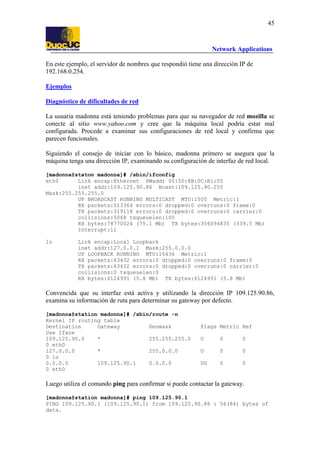 45

Network Applications
En este ejemplo, el servidor de nombres que respondió tiene una dirección IP de
192.168.0.254.
Ejemplos
Diagnóstico de dificultades de red
La usuaria madonna está teniendo problemas para que su navegador de red mozilla se
conecte al sitio www.yahoo.com y cree que la máquina local podría estar mal
configurada. Procede a examinar sus configuraciones de red local y confirma que
parecen funcionales.
Siguiendo el consejo de iniciar con lo básico, madonna primero se asegura que la
máquina tenga una dirección IP, examinando su configuración de interfaz de red local.
[madonna@staton madonna]# /sbin/ifconfig
eth0
Link encap:Ethernet HWaddr 00:50:8B:0C:B1:D5
inet addr:109.125.90.86 Bcast:109.125.90.255
Mask:255.255.255.0
UP BROADCAST RUNNING MULTICAST MTU:1500 Metric:1
RX packets:513364 errors:0 dropped:0 overruns:0 frame:0
TX packets:319118 errors:0 dropped:0 overruns:0 carrier:0
collisions:5068 txqueuelen:100
RX bytes:78770024 (75.1 Mb) TX bytes:356094835 (339.5 Mb)
Interrupt:11
lo

Link encap:Local Loopback
inet addr:127.0.0.1 Mask:255.0.0.0
UP LOOPBACK RUNNING MTU:16436 Metric:1
RX packets:63432 errors:0 dropped:0 overruns:0 frame:0
TX packets:63432 errors:0 dropped:0 overruns:0 carrier:0
collisions:0 txqueuelen:0
RX bytes:6124991 (5.8 Mb) TX bytes:6124991 (5.8 Mb)

Convencida que su interfaz está activa y utilizando la dirección IP 109.125.90.86,
examina su información de ruta para determinar su gateway por defecto.
[madonna@station madonna]# /sbin/route -n
Kernel IP routing table
Destination
Gateway
Genmask
Use Iface
109.125.90.0
*
255.255.255.0
0 eth0
127.0.0.0
*
255.0.0.0
0 lo
0.0.0.0
109.125.90.1
0.0.0.0
0 eth0

Flags Metric Ref
U

0

0

U

0

0

UG

0

0

Luego utiliza el comando ping para confirmar si puede contactar la gateway.
[madonna@station madonna]# ping 109.125.90.1
PING 109.125.90.1 (109.125.90.1) from 109.125.90.86 : 56(84) bytes of
data.

 