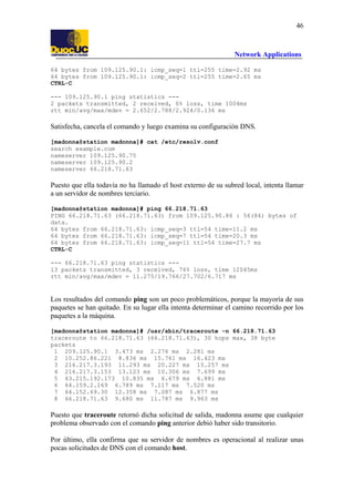 46

Network Applications
64 bytes from 109.125.90.1: icmp_seq=1 ttl=255 time=2.92 ms
64 bytes from 109.125.90.1: icmp_seq=2 ttl=255 time=2.65 ms
CTRL-C
--- 109.125.90.1 ping statistics --2 packets transmitted, 2 received, 0% loss, time 1004ms
rtt min/avg/max/mdev = 2.652/2.788/2.924/0.136 ms

Satisfecha, cancela el comando y luego examina su configuración DNS.
[madonna@station madonna]# cat /etc/resolv.conf
search example.com
nameserver 109.125.90.75
nameserver 109.125.90.2
nameserver 66.218.71.63

Puesto que ella todavía no ha llamado el host externo de su subred local, intenta llamar
a un servidor de nombres terciario.
[madonna@station madonna]# ping 66.218.71.63
PING 66.218.71.63 (66.218.71.63) from 109.125.90.86 : 56(84) bytes of
data.
64 bytes from 66.218.71.63: icmp_seq=3 ttl=54 time=11.2 ms
64 bytes from 66.218.71.63: icmp_seq=7 ttl=54 time=20.3 ms
64 bytes from 66.218.71.63: icmp_seq=11 ttl=54 time=27.7 ms
CTRL-C
--- 66.218.71.63 ping statistics --13 packets transmitted, 3 received, 76% loss, time 12045ms
rtt min/avg/max/mdev = 11.275/19.766/27.702/6.717 ms

Los resultados del comando ping son un poco problemáticos, porque la mayoría de sus
paquetes se han quitado. En su lugar ella intenta determinar el camino recorrido por los
paquetes a la máquina.
[madonna@station madonna]# /usr/sbin/traceroute -n 66.218.71.63
traceroute to 66.218.71.63 (66.218.71.63), 30 hops max, 38 byte
packets
1 209.125.90.1 3.473 ms 2.276 ms 2.281 ms
2 10.252.86.221 8.836 ms 15.761 ms 16.423 ms
3 216.217.3.193 11.293 ms 20.227 ms 15.257 ms
4 216.217.3.153 13.123 ms 10.306 ms 7.699 ms
5 63.215.192.173 10.835 ms 6.679 ms 6.881 ms
6 64.159.2.169 6.789 ms 7.117 ms 7.520 ms
7 64.152.69.30 12.358 ms 7.087 ms 6.877 ms
8 66.218.71.63 9.680 ms 11.787 ms 9.963 ms

Puesto que traceroute retornó dicha solicitud de salida, madonna asume que cualquier
problema observado con el comando ping anterior debió haber sido transitorio.
Por último, ella confirma que su servidor de nombres es operacional al realizar unas
pocas solicitudes de DNS con el comando host.

 