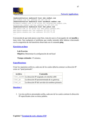 47

Network Applications
[madonna@station madonna]$ host www.redhat.com
www.redhat.com has address 66.187.232.50
[madonna@station madonna]$ host hardware.redhat.com
hardware.redhat.com is an alias for enterprise.redhat.com.
enterprise.redhat.com has address 66.187.233.193
[madonna@station madonna]$ host www.yahoo.com
www.yahoo.com is an alias for www.yahoo.akadns.net.
www.yahoo.akadns.net has address 66.218.71.95
www.yahoo.akadns.net has address 66.218.70.48
...

Convencida de que todo parece estar bien, trata de nuevo el navegador de red mozilla y
tiene éxito. Sea cualquiera el problema que estaba teniendo debe haberse relacionado
con la congestión de red transitoria observada con el comando ping.
Ejercicios en línea
Lab Exercise
Objetivo: Determinar la configuración de red local
Tiempo estimado: 15 minutos.
Especificaciones
Crear los siguientes archivos, cada uno de los cuales debería contener su dirección IP
como un "quad punteado".
Archivo

Contenido

~/net_ipaddr La dirección IP asignada a la interfaz eth0.
~/net_gw

La dirección IP preseterminada de su gateway.

~/net_ns

La dirección IP del servidor de nombres primario.

Question 1

1. Los tres archivos presentados arriba, cada uno de los cuales contiene la dirección
IP especificada como su única palabra.

Capítulo 7 Terminal de red y clientes FTP

 