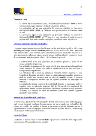 48

Network Applications
Conceptos clave
•
•

•

El cliente HTTP de terminal Elinks, invocado como el comando links se puede
utilizar para navegar páginas web desde un entorno gráfico.
La aplicación curl es una aplicación de protocolo múltiple no interactivo
(incluyendo HTTP, HTTPS y FTP) que sirve para transferir archivos en modo
de lote.
La aplicación wget es una aplicación de protocolo múltiple no interactiva
(incluyendo HTTP, HTTPS y FTP) que sirve para transferir de modo recursivo
páginas web, buscando en todas las páginas las referencias de página web.

¿Por qué terminales basadas en clientes?
Los usuarios probablemente están familizados con las aplicaciones gráficas tales como
mozilla para navegar la red o nautilus para tener acceso a servidores FTP. Aparte de
estas aplicaciones, Linux también ofrece una amplia colección de clientes basados en la
línea de comandos. ¿Por qué alguien estaría tentado a utilizar clientes basados en líneas
de comandos en lugar de apuntar y hacer click en las aplicaciones?
•
•

•

•

La razón obvia: si no está ejecutando en un entorno gráfico X, estas son las
únicas utilidades disponibles.
Las utilidades se pueden escribir en scripts. Si tiene que extraer información de
forma repetitiva del mismo sitio, debería considerar un script para que haga el
trabajo repetitivo por usted.
Las utilidades de la línea de comandos requieren menos recursos. Si está
tratando de descargar un archivo largo en otras máquinas ocupadas, un proceso
curl es mucho más atractivo que un proceso mozilla, porque el primero
consume 4 megabytes mientras que el segundo consume 40 megabytes de
memoria.
La simplicidad tiende a motivar la estabilidad. Cuando se descargan archivos
grandes, como por ejemplo, imágenes ISO de 700 megabytes, muchas de las
aplicaciones pueden volverse inestables, (la lista de culpables incluye a Internet
Explorer). Los clientes de línea de comandos como curl tienden a generar
resultados más estables.

Navegación de páginas web con Elinks
El texto Elinks de cliente HTTP (navegador de red) está diseñado para traducir páginas
web en una terminal, emulando la presentación de un navegador de red gráfico. En
cuanto sea posible, los cuadros y formas se presentan en escala. Observe que en la
siguiente visualización de la página de red asociada con Red Hat Network, los marcos y
cuadros están traducidos correctamente.
Inicio de Elinks
Los Elinks se inician como el comando links especificando una URL para cargar como
un argumento. Observe el siguiente ejemplo.

 