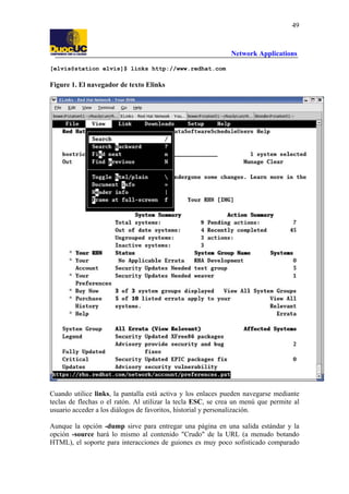 49

Network Applications
[elvis@station elvis]$ links http://www.redhat.com

Figure 1. El navegador de texto Elinks

Cuando utilice links, la pantalla está activa y los enlaces pueden navegarse mediante
teclas de flechas o el ratón. Al utilizar la tecla ESC, se crea un menú que permite al
usuario acceder a los diálogos de favoritos, historial y personalización.
Aunque la opción -dump sirve para entregar una página en una salida estándar y la
opción -source hará lo mismo al contenido "Crudo" de la URL (a menudo botando
HTML), el soporte para interacciones de guiones es muy poco sofisticado comparado

 