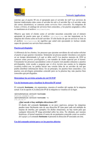 5

Network Applications
convino que el puerto 80 era el apropiado para el servidor de red? Los servicios de
Internet tradicionales tales como el servidor de red o el servidor ftp o el servidor smtp
(de correo electrónico), se conocen como servicios bien conocidos. En máquinas de
Linux y (Unix), el catálogo de servicios bien conocidos, y los puertos asignados a ellos
se mantienen en el archivo /etc/services.
Observe que tanto el cliente como el servidor necesitan concordar con el número
apropiado de puerto para que el archivo /etc/services sea tan importante en la
máquina del cliente como en la del servidor. El sólo hecho de que un servicio se liste en
el archivo /etc/services no significa que usted está ejecutando (o incluso siendo
capaz de ejecutar) ese servicio bien conocido.
Puertos privilegiados
A diferencia de los clientes, los procesos que ejecutan servidores de red suelen solicitar
el puerto al que quieren vincularse. Solamente un proceso puede vincularse a un puerto
en un tiempo determinado (¿A qué se debe esto?) Los puertos menores de 1024 se
conocen como puertos privilegiados y son tratados de modo especial por el kernel.
Únicamente los procesos ejecutándose como el usuario root pueden enlazarse a puertos
privilegiados, (esto ayuda a asegurar que si elvis tuviera una cuenta en la máquina
academy.redhat.com, no podría iniciar una versión falsa de un servidor de red que
podría distribuir información falsa). En un principio, los puertos bien conocidos y los
puertos con privilegios pretendian coincidir pero en la práctica hay más puertos bien
conocidos que privilegiados.
Determinar los servicios actuales de red TCP/IP
Uso de hostname para visualizar la dirección IP actual
El comando hostname, sin argumentos, muestra el nombre del equipo de la máquina
actual. Con la opción -i, la dirección IP de la máquina se visualiza en su lugar.
[elvis@station elvis]$ hostname
station.example.com
[elvis@station elvis]$ hostname -i
172.16.62.9

¿Qué sucede si hay múltiples direcciones IP?
El diseño del comando hostname es un poco equívoco, porque las máquinas
pueden tener fácilmente más de una dirección IP (una para cada red múltiple de
tarjetas de interfaz, por ejemplo). En dichas situaciones, no hay razón para que
cualquier dirección IP tenga prioridad sobre las otras. No obstante, por razones
históricas, el kernel mantiene el rastro de un parámetro conocido como su nombre
del equipo y el comando hostname -i presenta la dirección IP asociada con éste.
Uso del comando netstat para ver los puertos abiertos

 