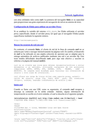 50

Network Applications
con otras utilidades tales como curl. La potencia del navegador links es su capacidad
para proporcionar una grata experiencia de navegación de red en un entorno de texto.
Configuración de Elinks para utilizar un servidor Proxy
Si se establece la variable del entorno HTTP_PROXY, los Elinks utilizarán el servidor
proxy especificado, donde el servidor proxy (al igual que el navegador Elinks) puede
especificarse mediante la siguiente sintaxis.
http://servername:puerto

Buscar los recursos de red con curl
En contraste, el comando links, el cliente de red de la línea de comando curl no se
esfuerza por verter o navegar interactivamente las páginas web. En cambio, el desarrollo
de curl se ha enfocado en una amplia colección de opciones que se adaptan para la
entrega automática de archivos publicados mediante una red o un servidor ftp. Este
texto tendría dificultades describiendo curl, pero algo más efectivo y suscinto es
referirse a la página del manual curl(1):
curl es un cliente que sirve para obtener documentos/archivos o enviar
documentos a un servidor, utilizando cualquiera de los protocolos
compatibles (HTTP, HTTPS, FTP, GOPHER, DICT,
TELNET,
LDAP
o
ARCHIVO). El comando está diseñado para funcionar sin interacción de
usuario u otra clase de interacción.
curl ofrece una carga de trucos útiles como soporte proxy, autenticación de usuario, carga ftp, texto HTTP
post, SSL conexiones
(https:), cookies, reanudar transferencia de archivo y más.

Inicio curl
Cuando se llame con una URL como su argumento, el comando curl recupera y
descarga su contenido en la salida estándar. Además, alguna información de
temporización se escribe en el error estándar, el cual se desecha en el siguiente ejemplo.
[elvis@station rha030]$ curl http://www.redhat.com 2>/dev/null | head
<!DOCTYPE HTML PUBLIC "-//W3C//DTD HTML 4.01 Transitional//EN">
<html>
<head>
<title>Red Hat -- Linux, Embedded Linux and Open Source
Solutions</title>
<meta name="MSSmartTagsPreventParsing" content="TRUE">
<meta http-equiv="Content-Type" content="text/html; charset=iso-88591">
<style type="text/css" media="all">@import "/css/non_ns4.css";</style>
<link rel="stylesheet" TYPE="text/css" HREF="/css/homepage.css">

 
