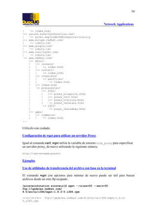 54

Network Applications
|
|-|
|-|
|-|
|-|
`--

`-- index.html
secure.safaribooksonline.com/
`-- promo.asp?code=ORA14&portal=oreilly
www.europe.redhat.com/
`-- robots.txt
www.google.com/
`-- robots.txt
www.oreillynet.com/
`-- robots.txt
www.redhat.com/
|-- about/
|
|-- careers/
|
|
`-- index.html
|
|-- contact/
|
|
`-- index.html
|
|-- corporate/
|
|
`-- wwoffices/
|
|
`-- index.html
|
|-- index.html
|
`-- presscenter/
|
|-- 2002/
|
|
|-- press_bluepoint.html
|
|
|-- press_rhct.html
|
|
|-- press_training.html
|
|
`-- press_veterans.html
|
`-- 2003/
|
`-- press_rhacademy.html
|-- apps/
|
|-- commerce/
|
|
`-- index.html

...

Utilicelo con cuidado.
Configuración de wget para utilizar un servidor Proxy
Igual al comando curl, wget utiliza la variable de entorno http_proxy para especificar
un servidor proxy, de nuevo utilizando la siguiente sintaxis.
http://servername:puerto

Ejemplos
Uso de utilidades de transferencia del archivo con base en la terminal
El comando wget con opciones para intentar de nuevo puede ser útil para buscar
archivos desde un sitio ftp ocupado.
[einstein@station einstein]$ wget --tries=50 --wait=30
ftp://updates.redhat.com/
8.0/en/os/i386/wget-1.8.2-5.i386.rpm
--16:19:24-5.i386.rpm

ftp://updates.redhat.com/8.0/en/os/i386/wget-1.8.2-

 