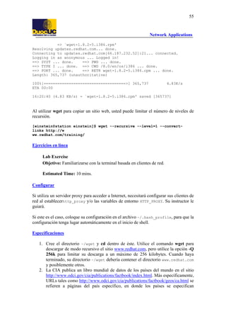 55

Network Applications
=> `wget-1.8.2-5.i386.rpm'
Resolving updates.redhat.com... done.
Connecting to updates.redhat.com[66.187.232.52]:21... connected.
Logging in as anonymous ... Logged in!
==> SYST ... done.
==> PWD ... done.
==> TYPE I ... done. ==> CWD /8.0/en/os/i386 ... done.
==> PORT ... done.
==> RETR wget-1.8.2-5.i386.rpm ... done.
Length: 365,737 (unauthoritative)
100%[====================================>] 365,737
ETA 00:00

4.83K/s

16:20:40 (4.83 KB/s) - `wget-1.8.2-5.i386.rpm' saved [365737]

Al utilizar wget para copiar un sitio web, usted puede limitar el número de niveles de
recursión.
[einstein@station einstein]$ wget --recursive --level=1 --convertlinks http://w
ww.redhat.com/training/

Ejercicios en línea
Lab Exercise
Objetivo: Familiarizarse con la terminal basada en clientes de red.
Estimated Time: 10 mins.
Configurar
Si utiliza un servidor proxy para acceder a Internet, necesitará configurar sus clientes de
red al establecerhttp_proxy y/o las variables de entorno HTTP_PROXY. Su instructor le
guiará.
Si este es el caso, coloque su configuración en el archivo ~/.bash_profile, para que la
configuración tenga lugar automáticamente en el inicio de shell.
Especificaciones
1. Cree el directorio ~/wget y cd dentro de éste. Utilice el comando wget para
descargar de modo recursivo el sitio www.redhat.com, pero utilice la opción -Q
256k para limitar su descarga a un máximo de 256 kilobytes. Cuando haya
terminado, su directorio ~/wget debería contener el directorio www.redhat.com
y posiblemente otros.
2. La CIA publica un libro mundial de datos de los países del mundo en el sitio
http://www.odci.gov/cia/publications/factbook/index.html. Más específicamente,
URLs tales como http://www.odci.gov/cia/publications/factbook/geos/ca.html se
refieren a páginas del país específico, en donde los países se especifican

 