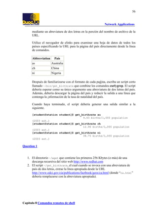 56

Network Applications
mediante un abreviatura de dos letras en la porción del nombre de archivo de la
URL.
Utilice el navegador de elinks para examinar una hoja de datos de todos los
países especificando la URL para la página del país directamente desde la línea
de comandos.
Abbreviation

País

as

Australia

ch

China

ni

Nigeria

Después de familiarizarse con el formato de cada paǵina, escriba un script corto
llamado ~/bin/get_birthrate que combine los comandos curlygrep. El script
debería esperar como su único argumento una abreviatura de dos letras del país.
Además, debería descargar la página del país y reducir la salida a una línea que
contenga la ¡nformación de la tasa de natalidad del país.
Cuando haya terminado, el script debería generar una salida similar a la
siguiente.
[student@station student]$ get_birthrate au
9.43 births/1,000 population
(2003 est.)
[student@station student]$ get_birthrate ch
12.96 births/1,000 population
(2003 est.)
[student@station student]$ get_birthrate ni
38.75 births/1,000 population
(2003 est.)

Question 1

1. El directorio ~/wget que contiene los primeros 256 Kbytes (o más) de una
descarga recursiva del sitio web http://www.redhat.com
2. El script ~/get_birthrate, el cual cuando se invoca con una abreviatura de
país de dos letras, extrae la línea apropiada desde la URL
http://www.odci.gov/cia/publications/factbook/geos/ca.html (donde “ca.html”
debería remplazarse con la abreviatura apropiada).

Capítulo 8 Comandos remotos de shell

 