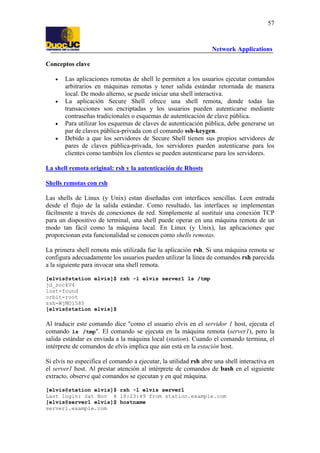 57

Network Applications
Conceptos clave
•

•

•
•

Las aplicaciones remotas de shell le permiten a los usuarios ejecutar comandos
arbitrarios en máquinas remotas y tener salida estándar retornada de manera
local. De modo alterno, se puede iniciar una shell interactiva.
La aplicación Secure Shell ofrece una shell remota, donde todas las
transacciones son encriptadas y los usuarios pueden autenticarse mediante
contraseñas tradicionales o esquemas de autenticación de clave pública.
Para utilizar los esquemas de claves de autenticación pública, debe generarse un
par de claves pública-privada con el comando ssh-keygen.
Debido a que los servidores de Secure Shell tienen sus propios servidores de
pares de claves pública-privada, los servidores pueden autenticarse para los
clientes como también los clientes se pueden autenticarse para los servidores.

La shell remota original: rsh y la autenticación de Rhosts
Shells remotas con rsh
Las shells de Linux (y Unix) estan diseñadas con interfaces sencillas. Leen entrada
desde el flujo de la salida estándar. Como resultado, las interfaces se implementan
fácilmente a través de conexiones de red. Simplemente al sustituir una conexión TCP
para un dispositivo de terminal, una shell puede operar en una máquina remota de un
modo tan fácil como la máquina local. En Linux (y Unix), las aplicaciones que
proporcionan esta funcionalidad se conocen como shells remotas.
La primera shell remota más utilizada fue la aplicación rsh. Si una máquina remota se
configura adecuadamente los usuarios pueden utilizar la línea de comandos rsh parecida
a la siguiente para invocar una shell remota.
[elvis@station elvis]$ rsh -l elvis server1 ls /tmp
jd_sockV4
lost+found
orbit-root
ssh-WjMO1585
[elvis@station elvis]$

Al traducir este comando dice "como el usuario elvis en el servidor 1 host, ejecuta el
comando ls /tmp". El comando se ejecuta en la máquina remota (server1), pero la
salida estándar es enviada a la máquina local (station). Cuando el comando termina, el
intérprete de comandos de elvis implica que aún está en la estación host.
Si elvis no especifica el comando a ejecutar, la utilidad rsh abre una shell interactiva en
el server1 host. Al prestar atención al intérprete de comandos de bash en el siguiente
extracto, observe qué comandos se ejecutan y en qué máquina.
[elvis@station elvis]$ rsh -l elvis server1
Last login: Sat Nov 8 18:23:49 from station.example.com
[elvis@server1 elvis]$ hostname
server1.example.com

 