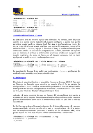 58

Network Applications
[elvis@server1 elvis]$ who
root
tty1
Nov 8
root
tty2
Nov 8
root
pts/0
Nov 8
elvis
pts/4
Nov 8
[elvis@server1 elvis]$ exit
rlogin: connection closed.
[elvis@station elvis]$

16:56
16:56
16:57 (:0.0)
18:28 (station)

Autentificación de Rhosts: ~/.rhosts
En cada caso, elvis no necesitó expedir una contraseña. No obstante, antes de poder
acceder a su cuenta remota mediante rsh, necesitó configurar la cuenta para que le
permitiera acceder desde su máquina local. Para rsh, la configuración de control de
acceso es tan trivial como agregar una línea a un archivo. En una cuenta remota, elvis
creó el archivo ~/.rhosts y agregó la línea con el host y el nombre del usuario para
cada cuenta externa a la cual quisiera otorgarle acceso. Además, el servidor rsh requiere
que los permisos de archivo le prohiban leer el archivo a todos con excepción del
usuario propietario. Así como se ilustra con el siguiente comando, elvis ya tiene
configurado su archivo .rhosts en la máquina remota.
[elvis@station elvis]$ rsh -l elvis server1 cat .rhosts
station
elvis
[elvis@station elvis]$ rsh -l elvis server1 ls -l .rhosts
-rw------1 elvis
elvis
16 Nov 8 18:23 .rhosts

La autenticación depende de un archivo de configuración ~/.rhosts configurado de
modo adecuado conocido como la autenticación rhost.
La Shell segura
El método de autenticación rhost es lamentable. En esencia, depende del DNS (Servidor
de Nombres de Dominio) para autenticar un usuario. Con el fin de explotar la
configuración ~/.rhosts de elvis, todos tendrían que separar la estación host real desde
la red y traer otra máquina configurada con la dirección IP de la estación. La falla no es
de elvis, sino del diseño del protocolo de autenticación rhost.
Además, rsh es un protocolo de texto sin formato. El intercambio de información a
través de una red en texto sin formato es esencialmente el equivalente a enviar correo en
postales: todo el mundo puede llevar la información de aquí a allá y no estar al tanto de
su contenido.
La Shell segura se desarrolló para abordar estos dos defectos del comando rsh y agregar
nuevas capacidades mientras que aún ofrece toda la conveniencia de rsh. Si se asume
que una máquina remota está ejecutando el servicio ssh (i.e. el demonio sshd), elvis
podría invocar una shell en la máquina remota como se muestra a continuación.
[elvis@station elvis]$ ssh elvis@server1 ls /tmp
elvis@server1's password:
jd_sockV4

 