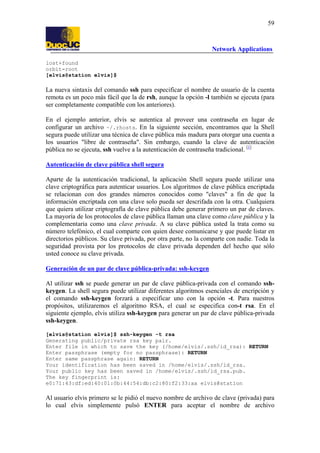 59

Network Applications
lost+found
orbit-root
[elvis@station elvis]$

La nueva sintaxis del comando ssh para especificar el nombre de usuario de la cuenta
remota es un poco más fácil que la de rsh, aunque la opción -l también se ejecuta (para
ser completamente compatible con los anteriores).
En el ejemplo anterior, elvis se autentica al proveer una contraseña en lugar de
configurar un archivo ~/.rhosts. En la siguiente sección, encontramos que la Shell
segura puede utilizar una técnica de clave pública más madura para otorgar una cuenta a
los usuarios "libre de contraseña". Sin embargo, cuando la clave de autenticación
pública no se ejecuta, ssh vuelve a la autenticación de contraseña tradicional. [1]
Autenticación de clave pública shell segura
Aparte de la autenticación tradicional, la aplicación Shell segura puede utilizar una
clave criptográfica para autenticar usuarios. Los algoritmos de clave pública encriptada
se relacionan con dos grandes números conocidos como "claves" a fin de que la
información encriptada con una clave solo pueda ser descrifada con la otra. Cualquiera
que quiera utilizar criptografía de clave pública debe generar primero un par de claves.
La mayoría de los protocolos de clave pública llaman una clave como clave pública y la
complementaria como una clave privada. A su clave pública usted la trata como su
número telefónico, el cual comparte con quien desee comunicarse y que puede listar en
directorios públicos. Su clave privada, por otra parte, no la comparte con nadie. Toda la
seguridad provista por los protocolos de clave privada dependen del hecho que sólo
usted conoce su clave privada.
Generación de un par de clave pública-privada: ssh-keygen
Al utilizar ssh se puede generar un par de clave pública-privada con el comando sshkeygen. La shell segura puede utilizar diferentes algoritmos esenciales de encripción y
el comando ssh-keygen forzará a especificar uno con la opción -t. Para nuestros
propósitos, utilizaremos el algoritmo RSA, el cual se especifica con-t rsa. En el
siguiente ejemplo, elvis utiliza ssh-keygen para generar un par de clave pública-privada
ssh-keygen.
[elvis@station elvis]$ ssh-keygen -t rsa
Generating public/private rsa key pair.
Enter file in which to save the key (/home/elvis/.ssh/id_rsa): RETURN
Enter passphrase (empty for no passphrase): RETURN
Enter same passphrase again: RETURN
Your identification has been saved in /home/elvis/.ssh/id_rsa.
Your public key has been saved in /home/elvis/.ssh/id_rsa.pub.
The key fingerprint is:
e0:71:43:df:ed:40:01:0b:44:54:db:c2:80:f2:33:aa elvis@station

Al usuario elvis primero se le pidió el nuevo nombre de archivo de clave (privada) para
lo cual elvis simplemente pulsó ENTER para aceptar el nombre de archivo

 