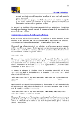 64

Network Applications

•

privada apropiada, no podría decriptar la cadena de texto encriptada aleatoria
que se le entrega).
La única información que pasó por alto la red es una cadena aleatoria encriptada
y una cadena aleatoria (los símbolos en rojo en las gráficas). Cualquiera que
intercepte la conversación no aprendería nada útil.

En la práctica, el algoritmo real utilizado es más complicado. Sin embargo, el protocolo
esbozado anteriormente ilustra la mayoría de las características de la autenticación de
protocolo de clave pública.
Transferencia de archivos de modo seguro y fácil: scp
Como se ilustra en la discusión anterior, los archivos se pueden transferir de una
máquina a otra mediante ssh con el comando cat y una redirección cuidadosa.
Afortunadamente, hay una forma más fácil y menos propensa al error: scp.
El comando scp utiliza una sintaxis casi idéntica a la del comando cp, pero cualquier
archivo o archivos de origen o destino pueden estar en una máquina remota, que ha
tenido acceso a través de una cuenta especificada [1]. Cuando se refiera al archivo en una
máquina remota, se utiliza la siguiente sintaxis.
user@host:ruta

El usuario y host son simplemente el equipo en donde reside el archivo y el usuario
cuya cuenta se utiliza para acceder el archivo. Si la ruta del archivo comienza con un
“/”, se considera como una referencia absoluta. Si no, se considera como una referencia
relativa del directorio de inicio del usuario. Si no se provee una ruta, se asume que es
el directorio de inicio del usuario.
A manera de ejemplo, la siguiente línea de comandos transferiría el archivo
/etc/services desde el directorioserver1 al directorio ~/cfg/server1/etc/ en el
directorio de inicio de elvis.
[elvis@station elvis]$ scp elvis@server1:/etc/services cfg/server/etc/
services
100% |*****************************| 19936
00:00

Dado que elvis ha configurado correctamente la autenticación de clave pública con su
cuenta en server1, puede transferir el archivo sin emitir una contraseña. ¿Qué sucede si
trata de transferir el archivo /etc/shadow?
[elvis@station elvis]$ scp elvis@server1:/etc/shadow cfg/server/etc/
scp: /etc/shadow: Permission denied

El usuario elvis en el server1 host no tiene permisos para leer el archivo /etc/shadow,
por lo tanto no puede ser transferido naturalmente. Sin embargo, si el usuario elvis
conoce la contraseña de la cuenta de root en la máquina remota, puede acceder el
archivo a través de ella.

 