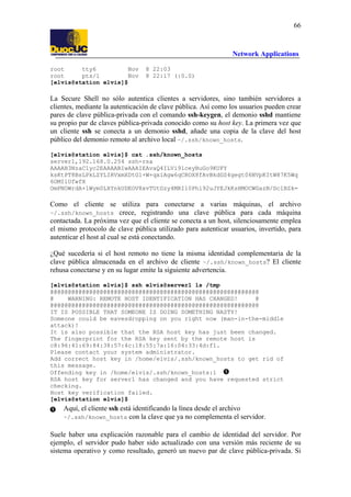 66

Network Applications
root
tty6
Nov
root
pts/1
Nov
[elvis@station elvis]$

8 22:03
8 22:17 (:0.0)

La Secure Shell no sólo autentica clientes a servidores, sino también servidores a
clientes, mediante la autenticación de clave pública. Así como los usuarios pueden crear
pares de clave pública-privada con el comando ssh-keygen, el demonio sshd mantiene
su propio par de claves pública-privada conocido como su host key. La primera vez que
un cliente ssh se conecta a un demonio sshd, añade una copia de la clave del host
público del demonio remoto al archivo local ~/.ssh/known_hosts.
[elvis@station elvis]$ cat .ssh/known_hosts
server1,192.168.0.254 ssh-rsa
AAAAB3NzaC1yc2EAAAABIwAAAIEAvaQ4ILVi9lceyBuGo9KUFY
ksKtPT8BsLPkLZYLIRVxmXDtG1+W+qxiAgw6qCROX8fAvBkdGS4gegt06NVpKItW87K5Wq
6OMIlUfwfX
OmPNOWrdA+1Wym0LXYnkUDEOV8xvTUtGzy4MRIl0Phi92uJYEJkKsHMOCWGazN/DclBZk=

Como el cliente se utiliza para conectarse a varias máquinas, el archivo
~/.ssh/known_hosts crece, registrando una clave pública para cada máquina
contactada. La próxima vez que el cliente se conecta a un host, silenciosamente emplea
el mismo protocolo de clave pública utilizado para autenticar usuarios, invertido, para
autenticar el host al cual se está conectando.
¿Qué sucedería si el host remoto no tiene la misma identidad complementaria de la
clave pública almacenada en el archivo de cliente ~/.ssh/known_hosts? El cliente
rehusa conectarse y en su lugar emite la siguiente advertencia.
[elvis@station elvis]$ ssh elvis@server1 ls /tmp
@@@@@@@@@@@@@@@@@@@@@@@@@@@@@@@@@@@@@@@@@@@@@@@@@@@@@@@@@@@
@
WARNING: REMOTE HOST IDENTIFICATION HAS CHANGED!
@
@@@@@@@@@@@@@@@@@@@@@@@@@@@@@@@@@@@@@@@@@@@@@@@@@@@@@@@@@@@
IT IS POSSIBLE THAT SOMEONE IS DOING SOMETHING NASTY!
Someone could be eavesdropping on you right now (man-in-the-middle
attack)!
It is also possible that the RSA host key has just been changed.
The fingerprint for the RSA key sent by the remote host is
c8:96:41:69:84:38:57:4c:18:55:7a:16:04:33:4d:f1.
Please contact your system administrator.
Add correct host key in /home/elvis/.ssh/known_hosts to get rid of
this message.
Offending key in /home/elvis/.ssh/known_hosts:1
RSA host key for server1 has changed and you have requested strict
checking.
Host key verification failed.
[elvis@station elvis]$

Aquí, el cliente ssh está identificando la línea desde el archivo
~/.ssh/known_hosts con la clave que ya no complementa el servidor.
Suele haber una explicación razonable para el cambio de identidad del servidor. Por
ejemplo, el servidor pudo haber sido actualizado con una versión más reciente de su
sistema operativo y como resultado, generó un nuevo par de clave pública-privada. Si

 