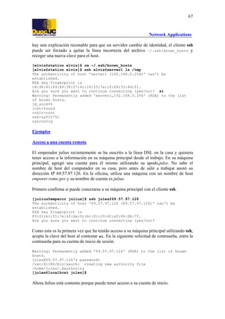 67

Network Applications
hay una explicación razonable para que un servidor cambie de identidad, el cliente ssh
puede ser forzado a quitar la línea incorrecta del archivo ~/.ssh/known_hosts y
recoger una nueva clave para el host.
[elvis@station elvis]$ rm ~/.ssh/known_hosts
[elvis@station elvis]$ ssh elvis@server1 ls /tmp
The authenticity of host 'server1 (192.168.0.254)' can't be
established.
RSA key fingerprint is
c8:96:41:69:84:38:57:4c:18:55:7a:16:04:33:4d:f1.
Are you sure you want to continue connecting (yes/no)? si
Warning: Permanently added 'server1,192.168.0.254' (RSA) to the list
of known hosts.
jd_sockV4
lost+found
orbit-root
ssh-ayfI2751
sysconfig

Ejemplos
Acceso a una cuenta remota
El emperador julius recientemente se ha suscrito a la línea DSL en la casa y quisiera
tener acceso a la información en su máquina principal desde el trabajo. En su máquina
principal, agregó una cuenta para él mismo utilizando su apodo,jules. No sabe el
nombre de host del computador en su casa, pero antes de salir a trabajar anotó su
dirección IP 69.57.97.126. En la oficina, utiliza una máquina con un nombre de host
emporer.rome.gov y su nombre de cuenta es julius.
Primero confirma si puede conectarse a su máquina principal con el cliente ssh.
[julius@emperor julius]$ ssh jules@69.57.97.126
The authenticity of host '69.57.97.126 (69.57.97.126)' can't be
established.
RSA key fingerprint is
89:01:b1:55:7e:6f:da:0c:bc:fc:19:62:af:84:d6:7f.
Are you sure you want to continue connecting (yes/no)?

Como esta es la primera vez que ha tenido acceso a su máquina principal utilizando ssh,
acepta la clave del host al contestar si. En la siguiente solicitud de contraseña, entra la
contraseña para su cuenta de inicio de sesión.
Warning: Permanently added '69.57.97.126' (RSA) to the list of known
hosts.
jules@69.57.97.126's password:
/usr/X11R6/bin/xauth: creating new authority file
/home/jules/.Xauthority
[jules@localhost jules]$

Ahora Julius está contento porque puede tener acceso a su cuenta de inicio.

 