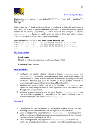 69

Network Applications
[julius@emporer julius]$ ssh jules@69.57.97.126 "tar czf - archive" >
jules.arch
ive.tgz

Julius coloca un “-” donde sería especificado el nombre de
va a crear. Este le pide al comando tar botar el archivo a la
ponerlo en un archivo. Localmente, la salida estándar
jules.archive.tgz, Julius ha creado ahora un archivo
~/archive como se confirma con el siguiente comando.

archivo del archivo que se
salida estándar en lugar de
fue redirigida al archivo
local del archivo remoto

[julius@emporer julius]$ tar tvzf jules.archive.tgz
-rw-r--r-- jules/jules
112 2003-10-24 15:19:04 archive/named
-rw-r--r-- jules/jules
18 2003-10-26 08:00:11 archive/java
-rw-r--r-- jules/jules
204 2003-10-30 21:24:33 archive/quagga
...

Ejercicios en línea
Lab Exercise
Objetivo: Utilizar correctamente la aplicación Secure Shell.
Estimated Time: 30 mins.
Especificaciones
1. Configurar sus cuentas alternas primera y tercera (nombredeusuario_a y
nombredeusuario_c, respectivamente) para que usted pueda tener acceso a las
cuentas desde su cuenta primaria mediante ssh sin tener que proporcionar una
contraseña. Recuerde que todos los clientes de la red pueden contactar los
servicios de red locales mediante el nombre del host localhost.
2. Mediante su cuenta primaria, cree un script llamado ~/bin/send_to_a que
copiará un archivo regular como su único argumento en su directorio de inicio
de su primera cuenta alterna.
3. Mediante su cuenta primaria, cree un script llamado ~/bin/backup_c, el cual
crea un archivo tar gzipped del contenido de su directorio de inicio de la tercera
cuenta alterna dentro del archivo /tmp/backup_c.tgz.
Question 1

1. La configuración correcta para que su cuenta primaria puede tener acceso a su
primera y tercera cuenta mediante ssh sin especificar una contraseña.
2. En su cuenta primaria, un script llamado ~/bin/send_to_a, el cual copiará un
archivo regular especificado como su único argumento dentro de sus primeras
cuentas primarias de directorio de inicio.
3. En su cuenta primaria, un script llamado ~/bin/backup_c, el cual crea un
archivo tar gzipped del contenido de su tercera cuenta alterna del directorio de

 