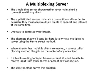 A Multiplexing Server
• The simple time server shown earlier never maintained a
connection with any client.
• The sophisticated servers maintain a connection and in order to
be useful they must allow multiple clients to connect and interact
at the same time.
• One way to do this is with threads.
• The alternate that we’ll consider here is to write a multiplexing
server using the Kernel.select method.
• When a server has multiple clients connected, it cannot call a
blocking method like gets on the socket of any one client.
• If it blocks waiting for input from one client, it won’t be able to
receive input from other clients or accept new connection.
• The select method solves this problem.
 