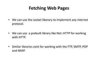 Fetching Web Pages
• We can use the socket liberary to implement any internet
protocol.
• We can use a prebuilt library like Net::HTTP for working
with HTTP.
• Similar libraries exist for working with the FTP, SMTP, POP
and IMAP.
 