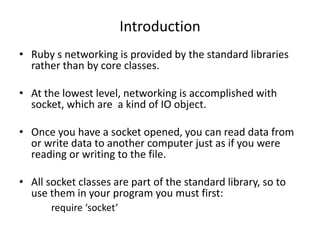 Introduction
• Ruby s networking is provided by the standard libraries
rather than by core classes.
• At the lowest level, networking is accomplished with
socket, which are a kind of IO object.
• Once you have a socket opened, you can read data from
or write data to another computer just as if you were
reading or writing to the file.
• All socket classes are part of the standard library, so to
use them in your program you must first:
require ‘socket’
 