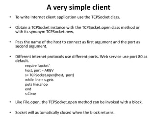 A very simple client
• To write Internet client application use the TCPSocket class.
• Obtain a TCPSocket instance with the TCPSocket.open class method or
with its synonym TCPSocket.new.
• Pass the name of the host to connect as first argument and the port as
second argument.
• Different internet protocols use different ports. Web service use port 80 as
default.
require ‘socket’
host, port = ARGV
s= TCPSocket.open(host, port)
while line = s.gets
puts line.chop
end
s.Close
• Like File.open, the TCPSocket.open method can be invoked with a block.
• Socket will automatically closed when the block returns.
 