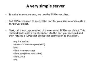 A very simple server
• To write internet servers, we use the TCPServer class.
• Call TCPServer.open to specify the port for your service and create a
TCPServer object.
• Next, call the accept method of the returned TCPServer object. This
method waits until a client connects to the port you specified and
then returns a TCPSocket object that connection to that client.
require ‘socket’
server = TCPServer.open(2000)
loop {
client = server.accept
client.puts(Time.now.ctime)
client.close
end
 