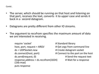 Contd..
• The server, which should be running on that host and listening on
that port, receives the text, converts it to upper case and sends it
back in a second datagram.
• Datagrams are pretty different from other IO streams.
• The argument to recvfrom specifies the maximum amount of data
we are interested in receiving.
require 'socket' # Standard library
host, port, request = ARGV # Get args from command line
ds = UDPSocket.new # Create datagram socket
ds.connect(host, port) # Connect to the port on the host
ds.send(request, 0) # Send the request text
response,address = ds.recvfrom(1024) # Wait for a response
(1kb max)
puts response
 
