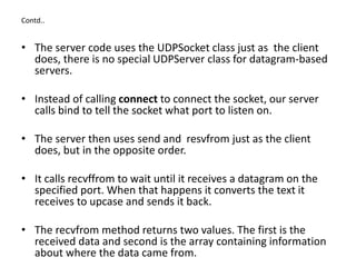Contd..
• The server code uses the UDPSocket class just as the client
does, there is no special UDPServer class for datagram-based
servers.
• Instead of calling connect to connect the socket, our server
calls bind to tell the socket what port to listen on.
• The server then uses send and resvfrom just as the client
does, but in the opposite order.
• It calls recvffrom to wait until it receives a datagram on the
specified port. When that happens it converts the text it
receives to upcase and sends it back.
• The recvfrom method returns two values. The first is the
received data and second is the array containing information
about where the data came from.
 