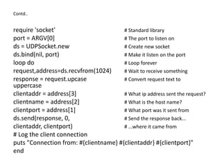 Contd..
require 'socket' # Standard library
port = ARGV[0] # The port to listen on
ds = UDPSocket.new # Create new socket
ds.bind(nil, port) # Make it listen on the port
loop do # Loop forever
request,address=ds.recvfrom(1024) # Wait to receive something
response = request.upcase # Convert request text to
uppercase
clientaddr = address[3] # What ip address sent the request?
clientname = address[2] # What is the host name?
clientport = address[1] # What port was it sent from
ds.send(response, 0, # Send the response back...
clientaddr, clientport) # ...where it came from
# Log the client connection
puts "Connection from: #{clientname} #{clientaddr} #{clientport}"
end
 