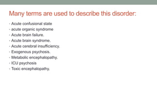 Many terms are used to describe this disorder:
• Acute confusional state
• acute organic syndrome
• Acute brain failure.
• Acute brain syndrome.
• Acute cerebral insufficiency.
• Exogenous psychosis.
• Metabolic encephalopathy.
• ICU psychosis
• Toxic encephalopathy.
 